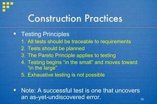 Construction Practices Testing Principles All tests should be traceable to requirements Tests should be planned The Pareto Principle applies to testing Testing begins “in the small” and moves toward “in the large” Exhaustive testing is not possible Note: A successful test is one that uncovers an as-yet-undiscovered error. 