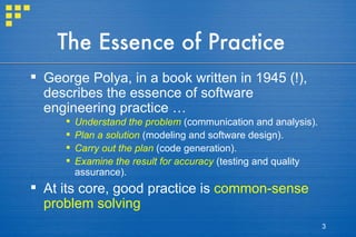 The Essence of Practice George Polya, in a book written in 1945 (!), describes the essence of software engineering practice … Understand the problem  (communication and analysis). Plan a solution  (modeling and software design). Carry out the plan  (code generation). Examine the result for accuracy  (testing and quality assurance). At its core, good practice is  common-sense problem solving 
