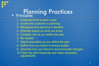 Planning Practices Principles Understand the project scope Involve the customer in planning Recognize that planning is iterative Estimate based on what you know Consider risk as you define the plan Be realistic Adjust granularity as you define the plan Define how you intend to ensure quality Describe how you intend to accommodate changes Track the plan frequently and make necessary adjustments 