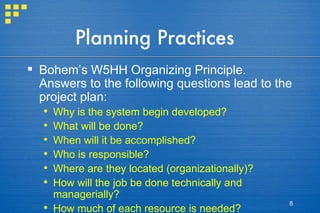 Planning Practices Bohem’s W5HH Organizing Principle. Answers to the following questions lead to the project plan: Why is the system begin developed? What will be done? When will it be accomplished? Who is responsible? Where are they located (organizationally)? How will the job be done technically and managerially? How much of each resource is needed? 