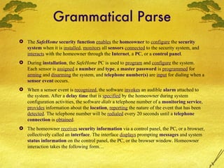 Grammatical Parse The  SafeHome  security function   enables  the  homeowner  to  configure  the  security system  when it is  installed ,  monitors  all  sensors   connected  to the security system, and  interacts  with the homeowner through the  Internet , a  PC , or a  control panel . During  installation , the  SafeHome  PC is used to  program  and  configure  the system. Each sensor is  assigned  a  number  and  type , a  master password  is  programmed  for  arming  and  disarming  the system, and  telephone number(s)  are  input  for dialing when a  sensor event  occurs. When a sensor event is  recognized , the software  invokes  an audible  alarm  attached to the system. After a  delay time  that is  specified  by the homeowner during system configuration activities, the software  dials  a telephone number of a  monitoring service ,  provides  information about the  location ,  reporting  the nature of the event that has been  detected . The telephone number will be  redialed  every 20 seconds until a  telephone connection  is  obtained . The homeowner  receives   security information  via a control panel, the PC, or a browser, collectively called an  interface . The interface  displays  prompting  messages  and system   status information  on the control panel, the PC, or the browser window. Homeowner interaction takes the following form… 