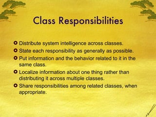 Class Responsibilities Distribute system intelligence across classes. State each responsibility as generally as possible. Put information and the behavior related to it in the same class. Localize information about one thing rather than distributing it across multiple classes. Share responsibilities among related classes, when appropriate. 