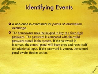 Identifying Events A use-case is examined for  points of information exchange . The  homeowner uses the keypad to key in a four-digit password . The  password is compared with the valid password stored in the system . If the password in incorrect, the  control panel will beep  once and reset itself for additional input. If the password is correct, the control panel awaits further action. 