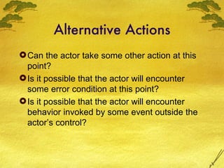Alternative Actions Can the actor take some other action at this point? Is it possible that the actor will encounter some error condition at this point? Is it possible that the actor will encounter behavior invoked by some event outside the actor’s control? 