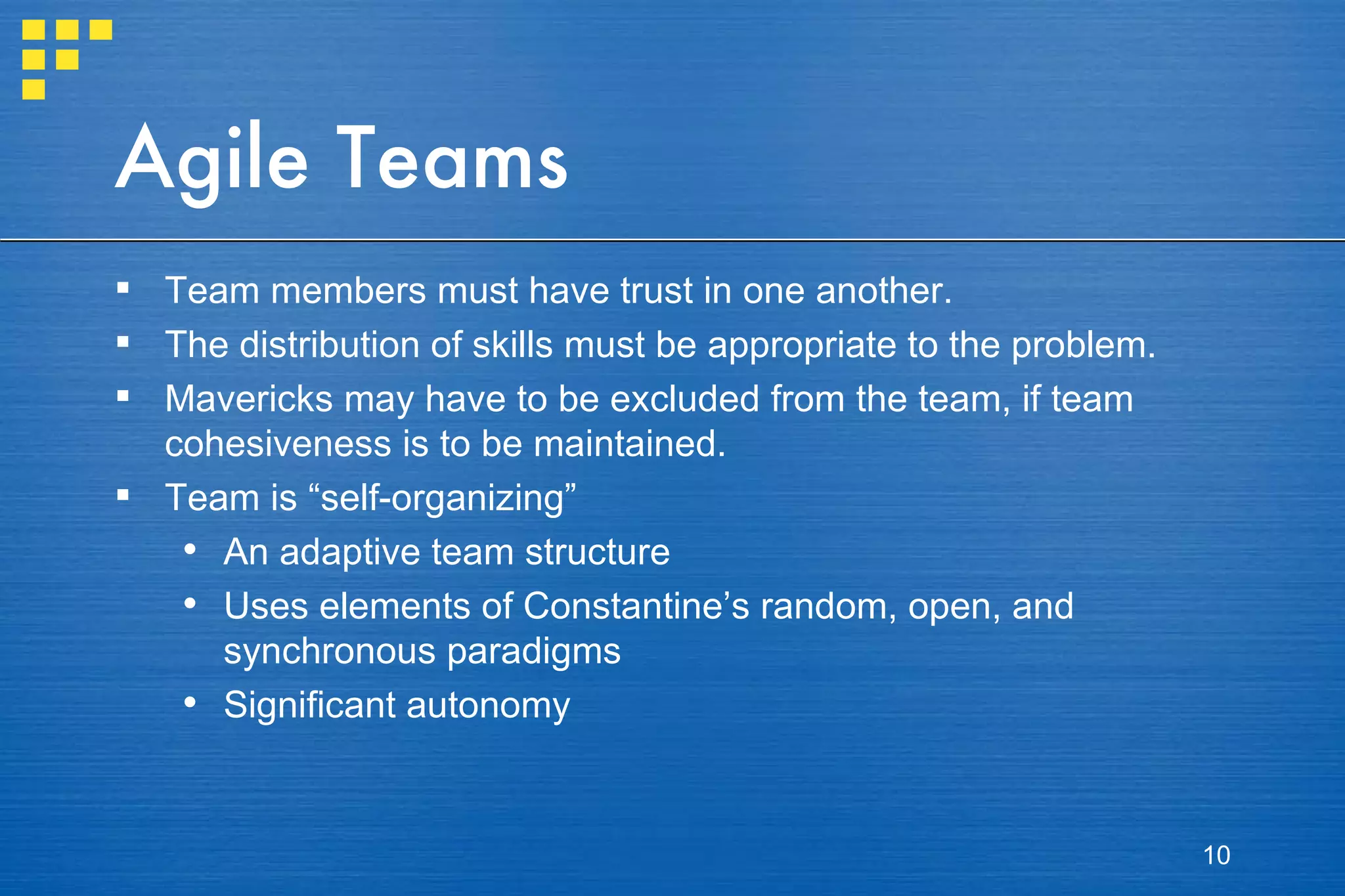 Agile Teams Team members must have trust in one another.  The distribution of skills must be appropriate to the problem.  Mavericks may have to be excluded from the team, if team cohesiveness is to be maintained. Team is “self-organizing” An adaptive team structure Uses elements of Constantine’s random, open, and synchronous paradigms Significant autonomy 