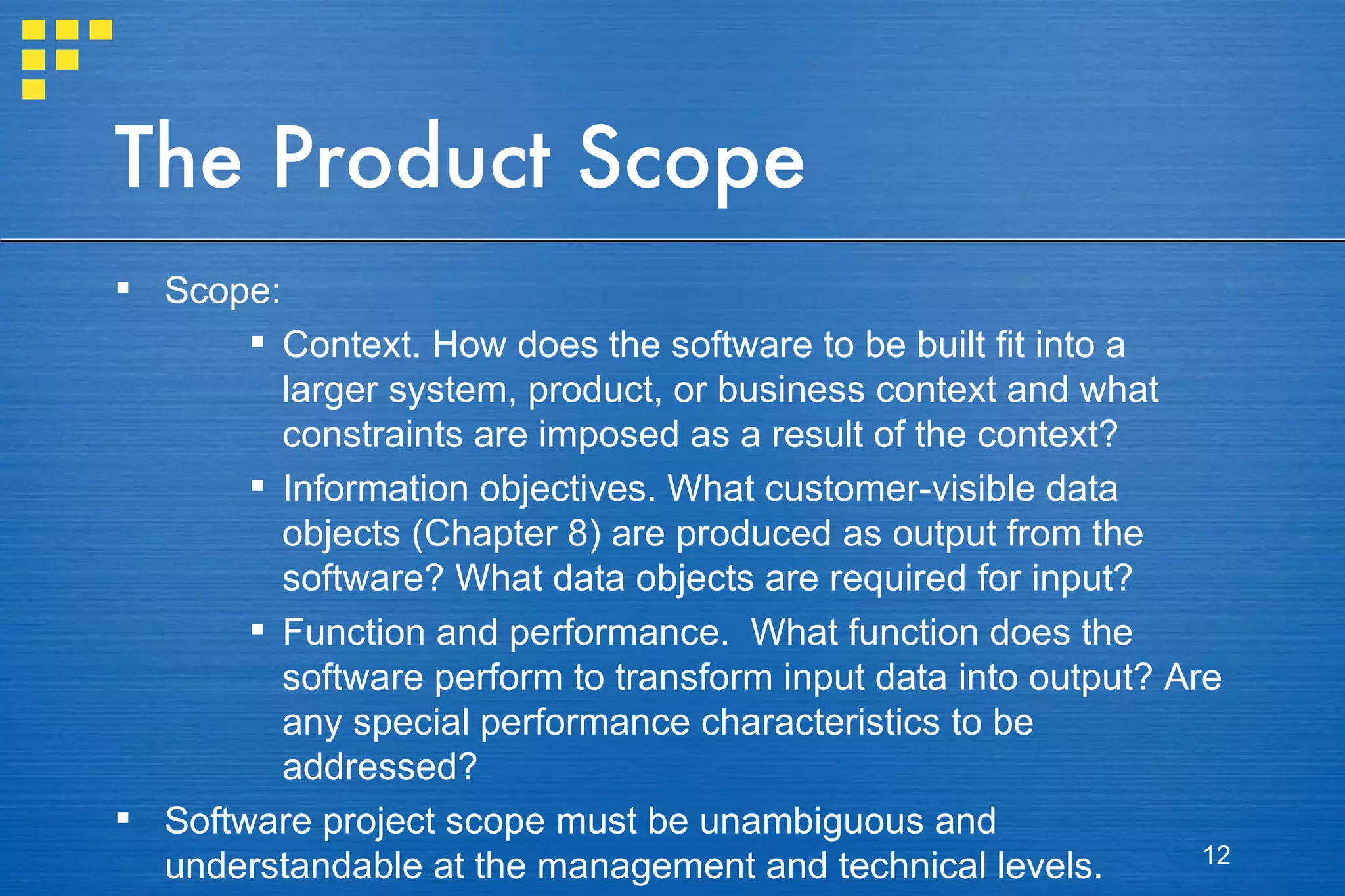 The Product Scope Scope: Context. How does the software to be built fit into a larger system, product, or business context and what constraints are imposed as a result of the context? Information objectives. What customer-visible data objects (Chapter 8) are produced as output from the software? What data objects are required for input? Function and performance.  What function does the software perform to transform input data into output? Are any special performance characteristics to be addressed? Software project scope must be unambiguous and understandable at the management and technical levels. 