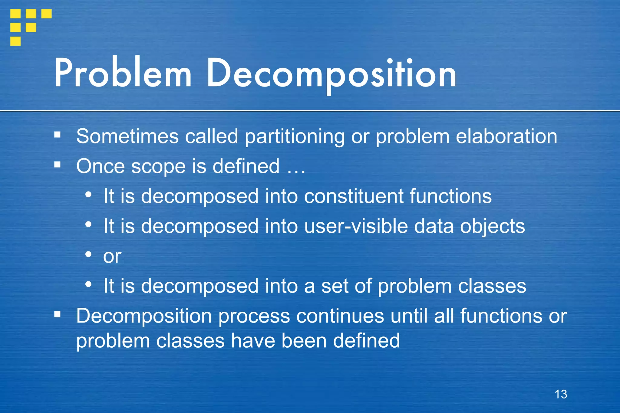 Problem Decomposition Sometimes called partitioning or problem elaboration Once scope is defined … It is decomposed into constituent functions It is decomposed into user-visible data objects or It is decomposed into a set of problem classes Decomposition process continues until all functions or problem classes have been defined 