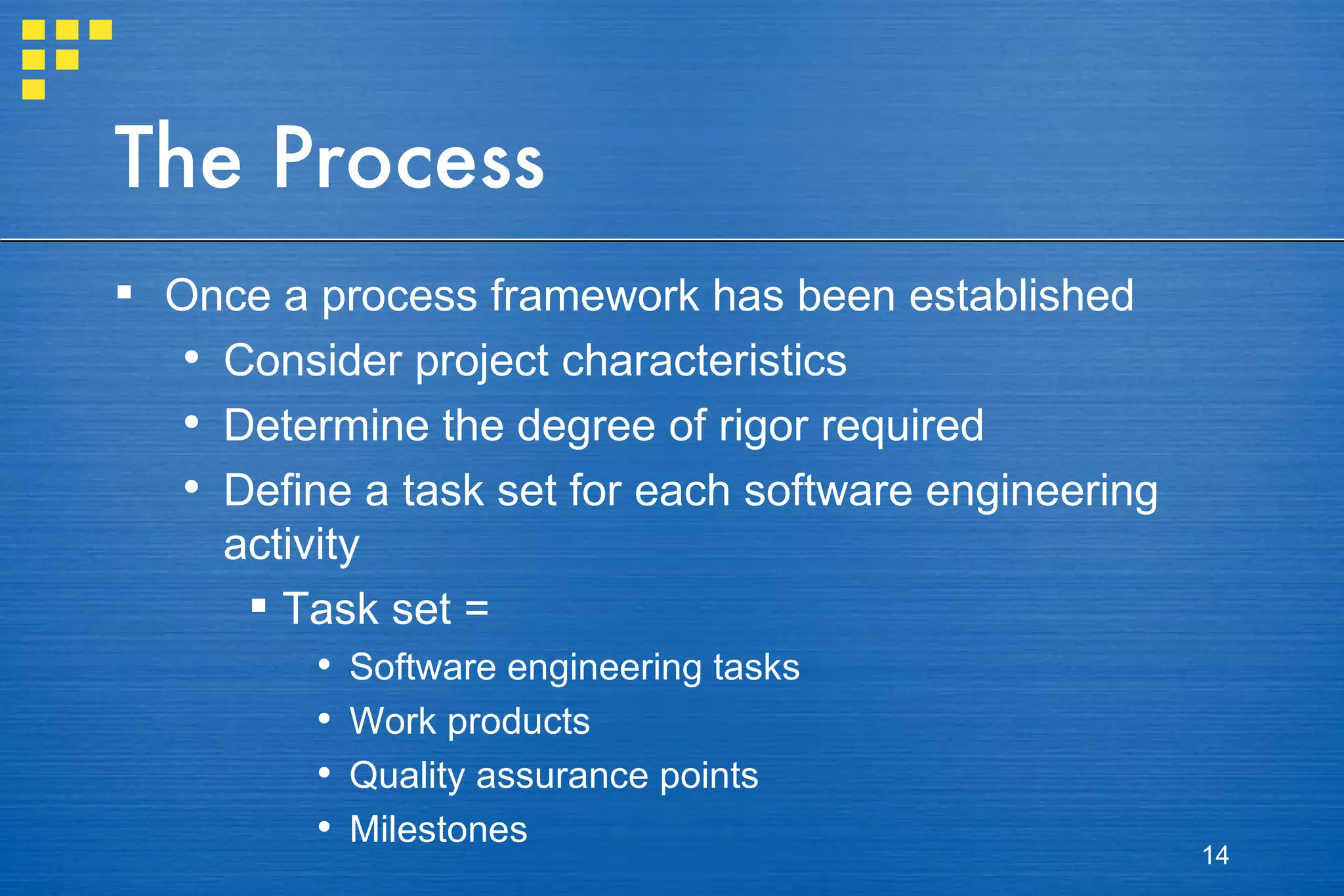The Process Once a process framework has been established Consider project characteristics Determine the degree of rigor required Define a task set for each software engineering activity Task set = Software engineering tasks Work products Quality assurance points Milestones 