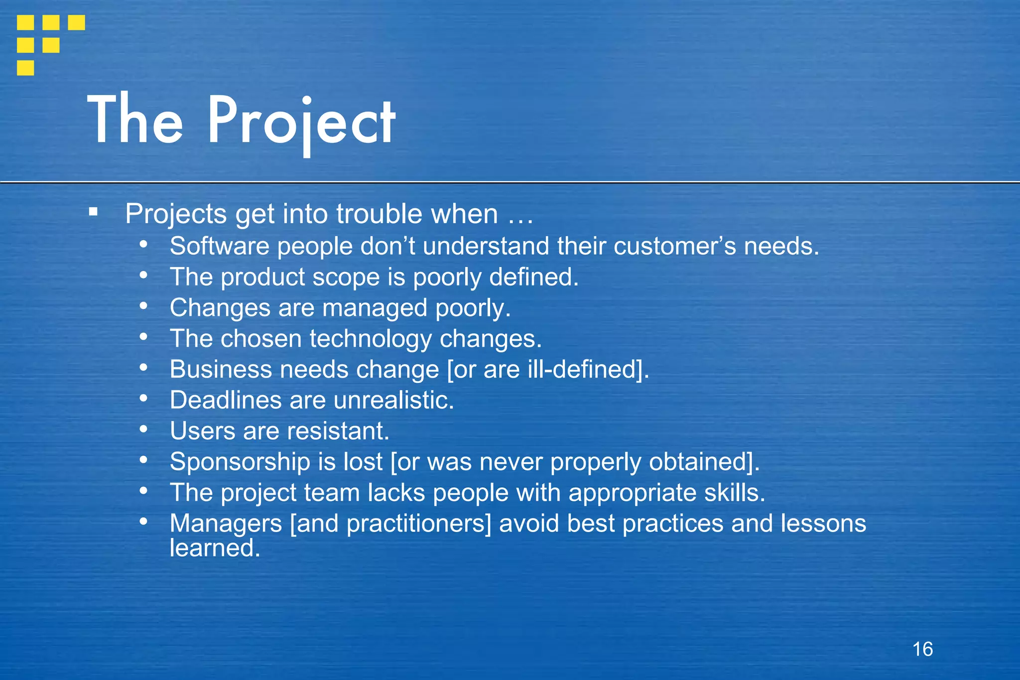 The Project Projects get into trouble when … Software people don’t understand their customer’s needs. The product scope is poorly defined. Changes are managed poorly. The chosen technology changes. Business needs change [or are ill-defined].  Deadlines are unrealistic. Users are resistant. Sponsorship is lost [or was never properly obtained]. The project team lacks people with appropriate skills. Managers [and practitioners] avoid best practices and lessons learned. 