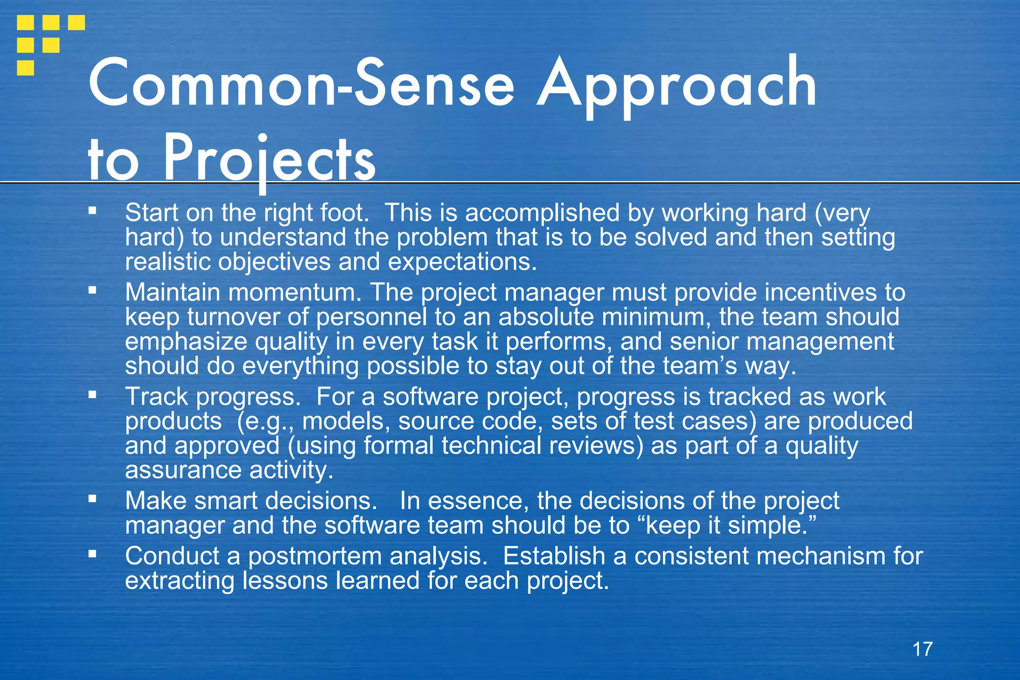 Common-Sense Approach to Projects Start on the right foot.  This is accomplished by working hard (very hard) to understand the problem that is to be solved and then setting realistic objectives and expectations.  Maintain momentum. The project manager must provide incentives to keep turnover of personnel to an absolute minimum, the team should emphasize quality in every task it performs, and senior management should do everything possible to stay out of the team’s way. Track progress.  For a software project, progress is tracked as work products  (e.g., models, source code, sets of test cases) are produced and approved (using formal technical reviews) as part of a quality assurance activity.  Make smart decisions.  In essence, the decisions of the project manager and the software team should be to “keep it simple.”  Conduct a postmortem analysis.  Establish a consistent mechanism for extracting lessons learned for each project.  