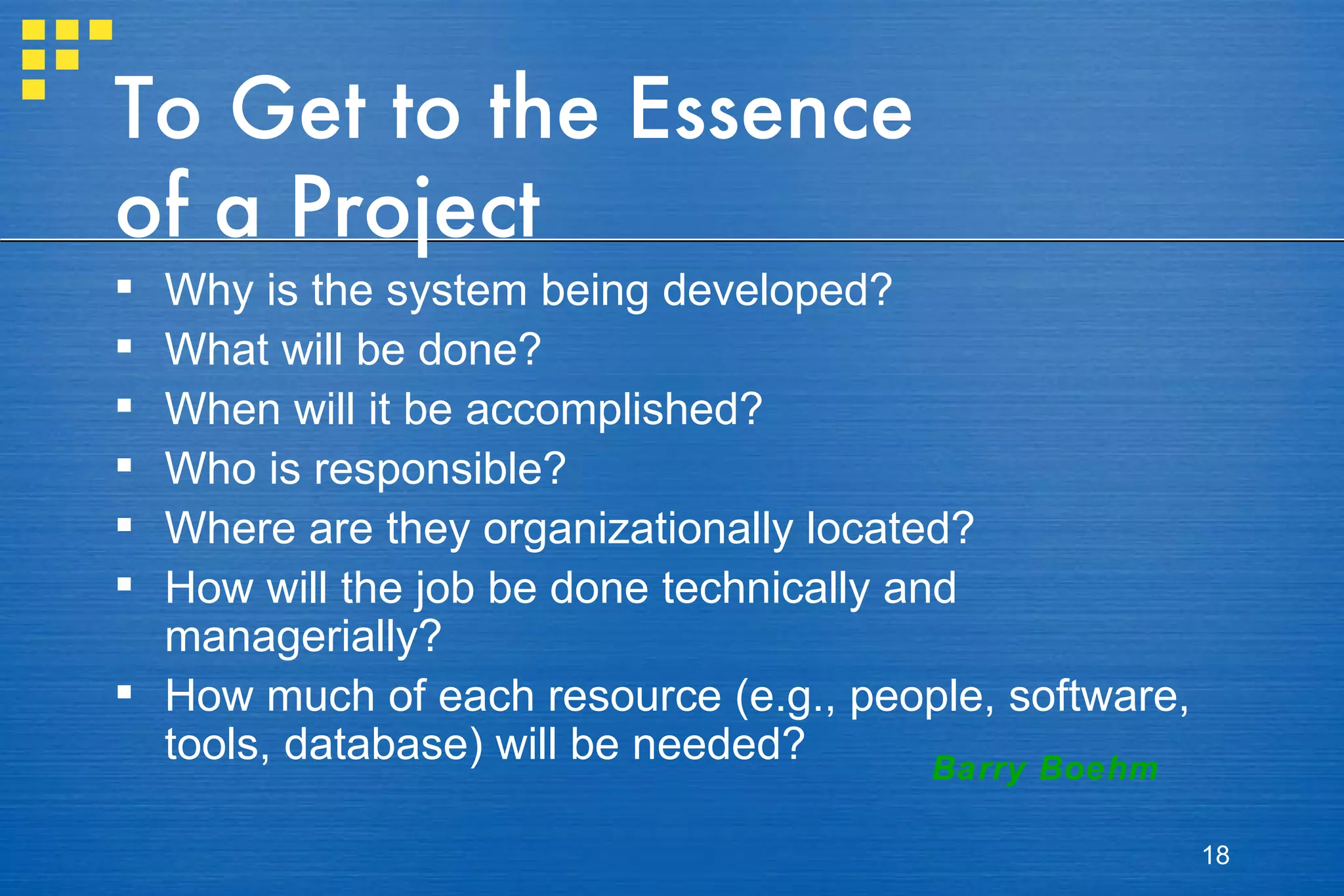 To Get to the Essence of a Project Why is the system being developed? What will be done?  When will it be accomplished? Who is responsible? Where are they organizationally located? How will the job be done technically and managerially? How much of each resource (e.g., people, software, tools, database) will be needed? Barry Boehm 