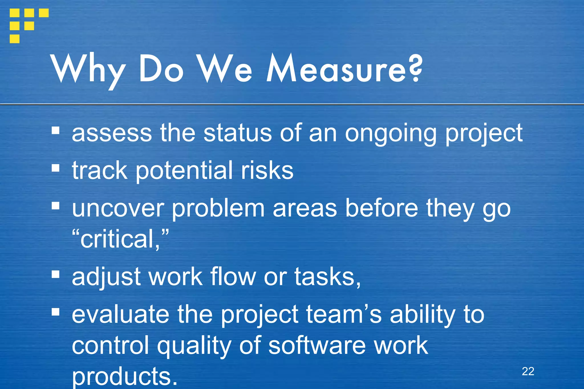 Why Do We Measure? assess the status of an ongoing project track potential risks uncover problem areas before they go “critical,” adjust work flow or tasks,  evaluate the project team’s ability to control quality of software work products. 
