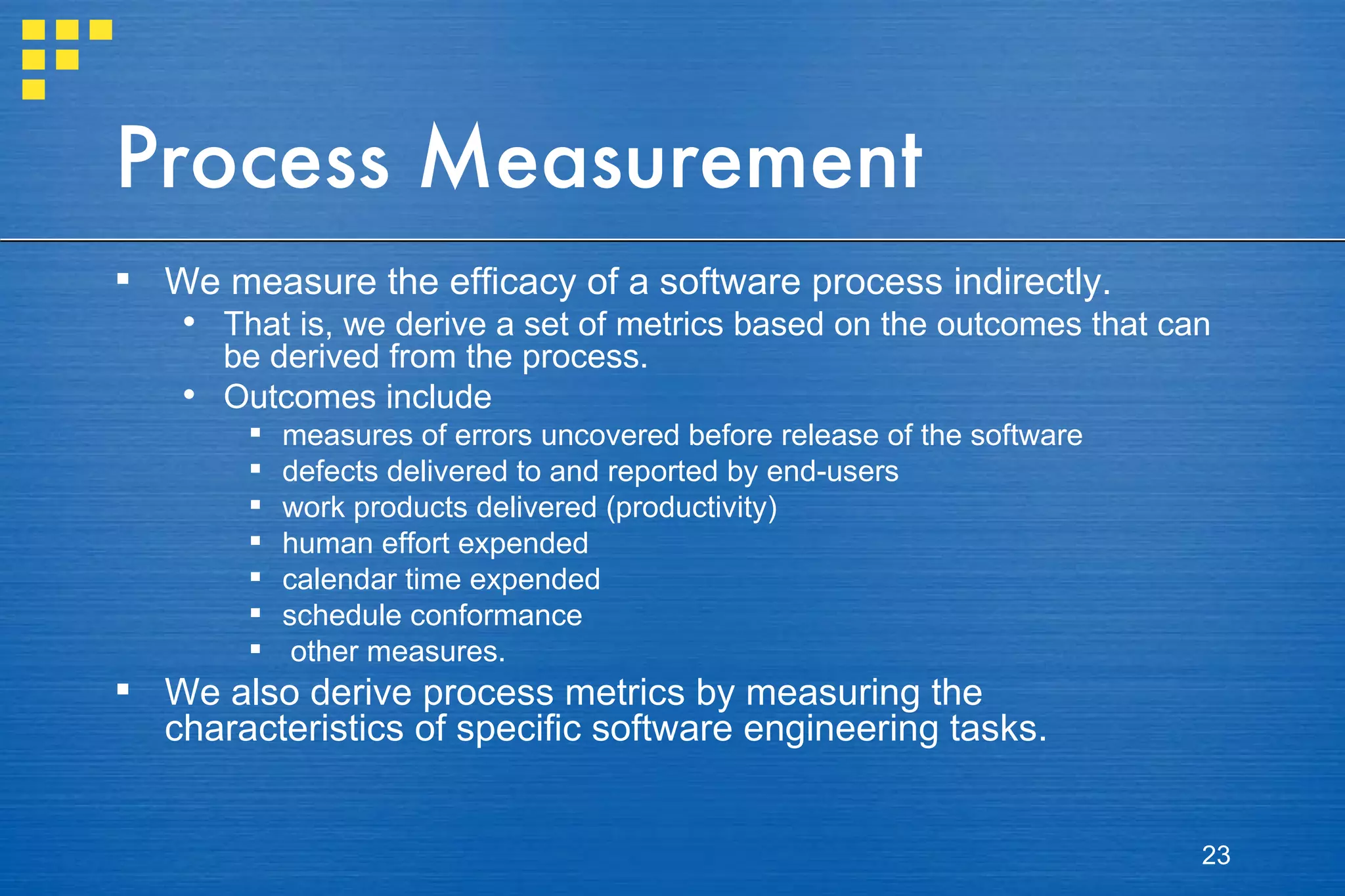 Process Measurement We measure the efficacy of a software process indirectly.  That is, we derive a set of metrics based on the outcomes that can be derived from the process.  Outcomes include  measures of errors uncovered before release of the software defects delivered to and reported by end-users work products delivered (productivity) human effort expended calendar time expended schedule conformance other measures.  We also derive process metrics by measuring the characteristics of specific software engineering tasks.  