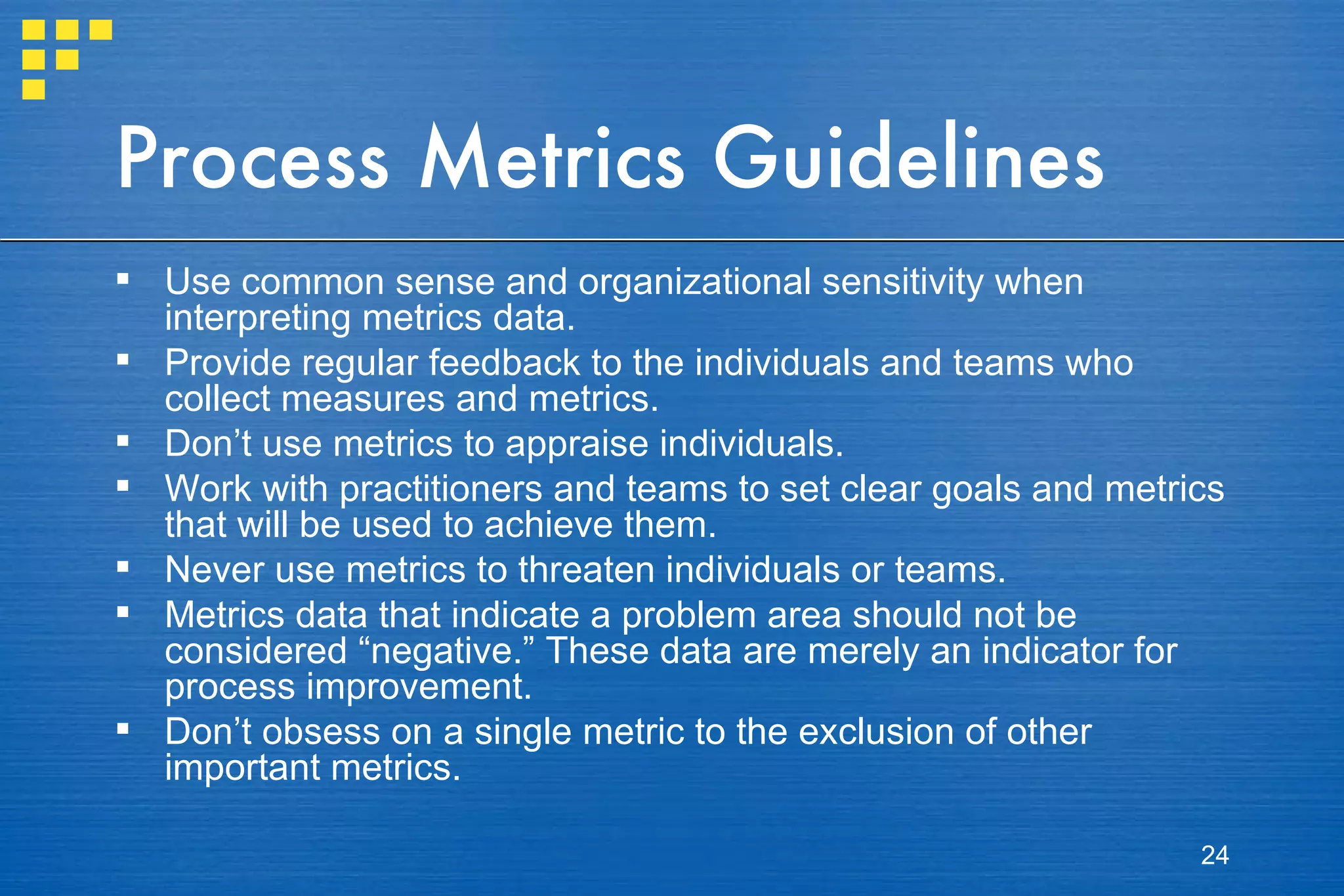 Process Metrics Guidelines Use common sense and organizational sensitivity when interpreting metrics data. Provide regular feedback to the individuals and teams who collect measures and metrics. Don’t use metrics to appraise individuals. Work with practitioners and teams to set clear goals and metrics that will be used to achieve them. Never use metrics to threaten individuals or teams. Metrics data that indicate a problem area should not be considered “negative.” These data are merely an indicator for process improvement. Don’t obsess on a single metric to the exclusion of other important metrics. 