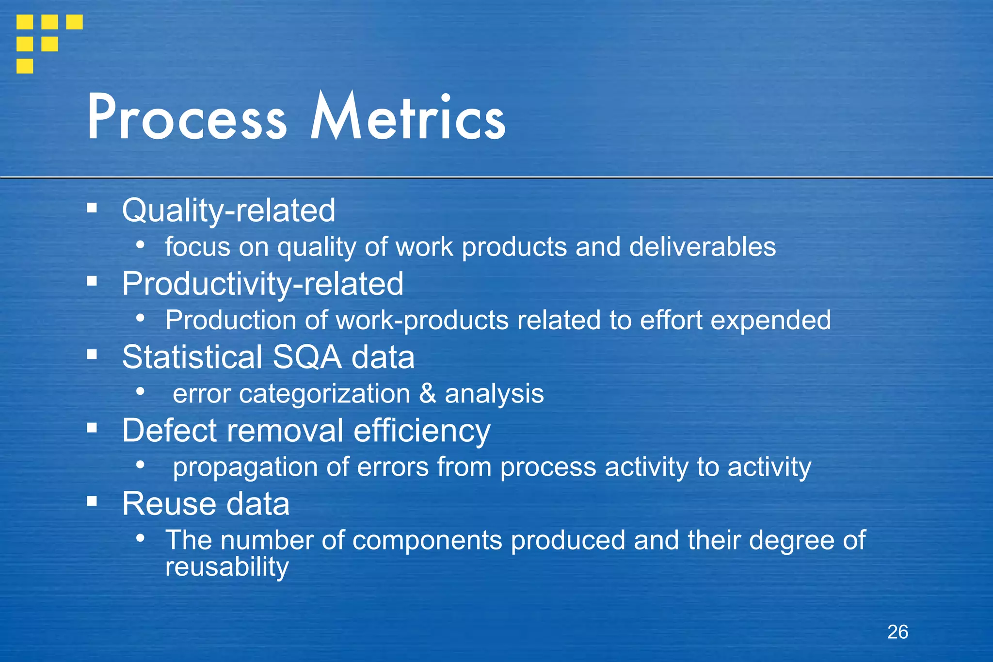 Process Metrics Quality-related focus on quality of work products and deliverables Productivity-related Production of work-products related to effort expended Statistical SQA data error categorization & analysis Defect removal efficiency propagation of errors from process activity to activity Reuse data The number of components produced and their degree of reusability 