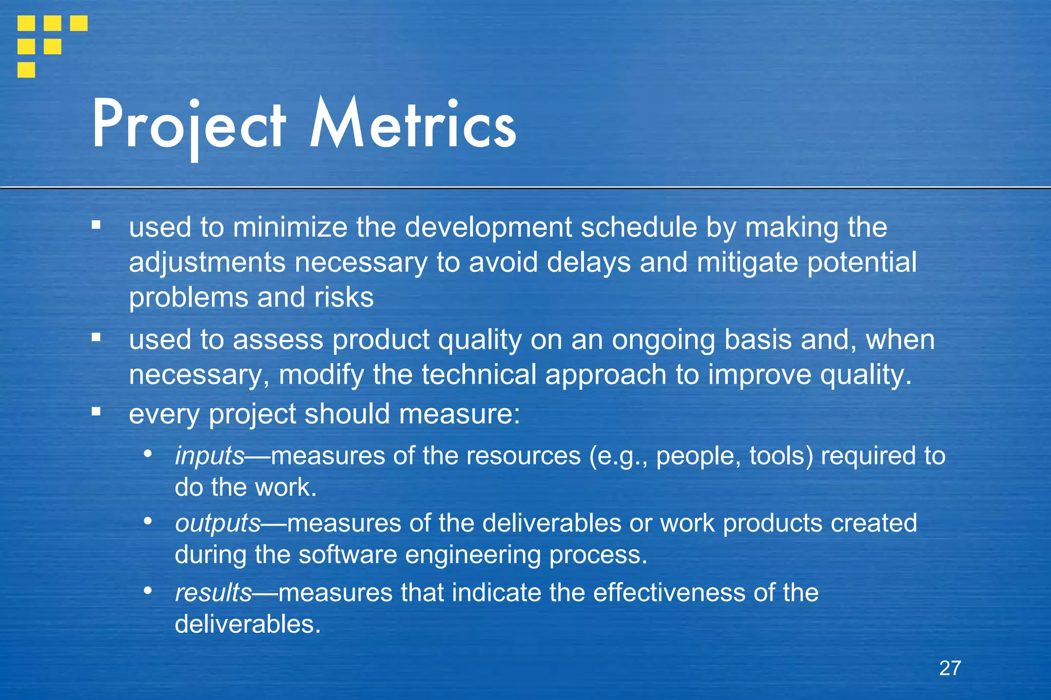 Project Metrics used to minimize the development schedule by making the adjustments necessary to avoid delays and mitigate potential problems and risks used to assess product quality on an ongoing basis and, when necessary, modify the technical approach to improve quality. every project should measure: inputs —measures of the resources (e.g., people, tools) required to do the work. outputs —measures of the deliverables or work products created during the software engineering process. results —measures that indicate the effectiveness of the deliverables. 