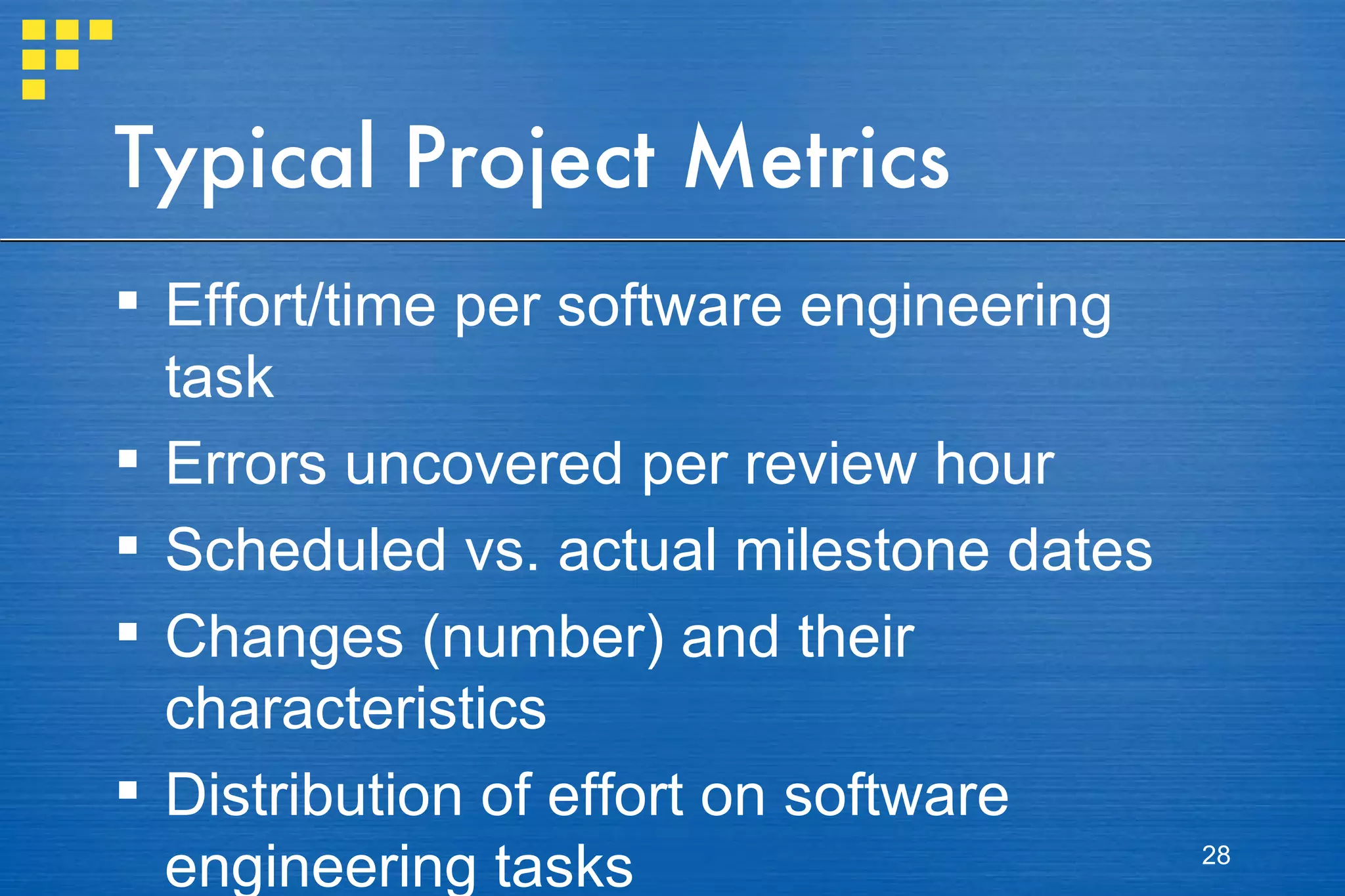 Typical Project Metrics Effort/time per software engineering task Errors uncovered per review hour Scheduled vs. actual milestone dates Changes (number) and their characteristics Distribution of effort on software engineering tasks 