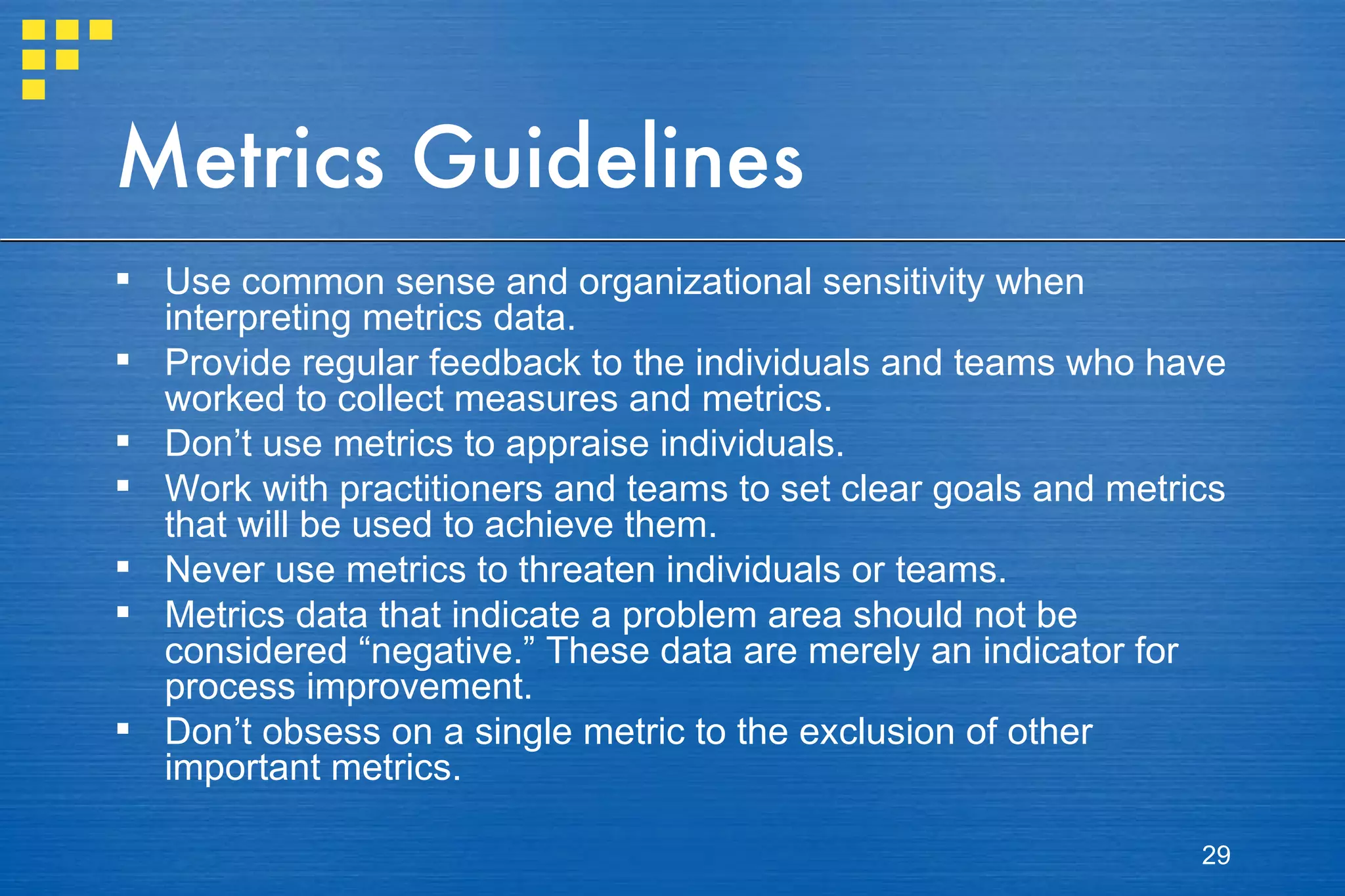 Metrics Guidelines Use common sense and organizational sensitivity when interpreting metrics data. Provide regular feedback to the individuals and teams who have worked to collect measures and metrics. Don’t use metrics to appraise individuals. Work with practitioners and teams to set clear goals and metrics that will be used to achieve them. Never use metrics to threaten individuals or teams. Metrics data that indicate a problem area should not be considered “negative.” These data are merely an indicator for process improvement. Don’t obsess on a single metric to the exclusion of other important metrics. 