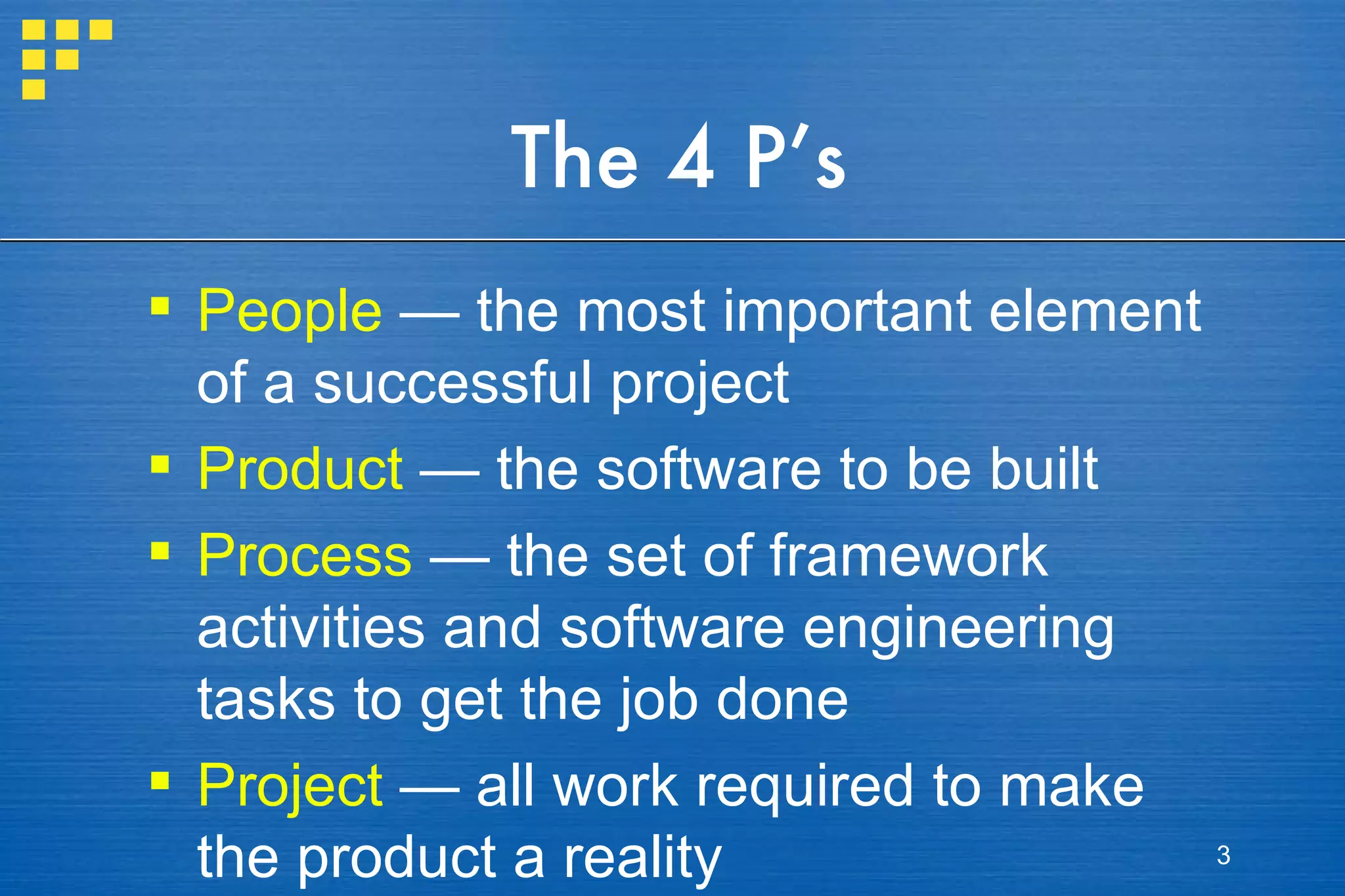 The 4 P’s People  — the most important element of a successful project Product  — the software to be built Process  — the set of framework activities and software engineering tasks to get the job done Project  — all work required to make the product a reality 