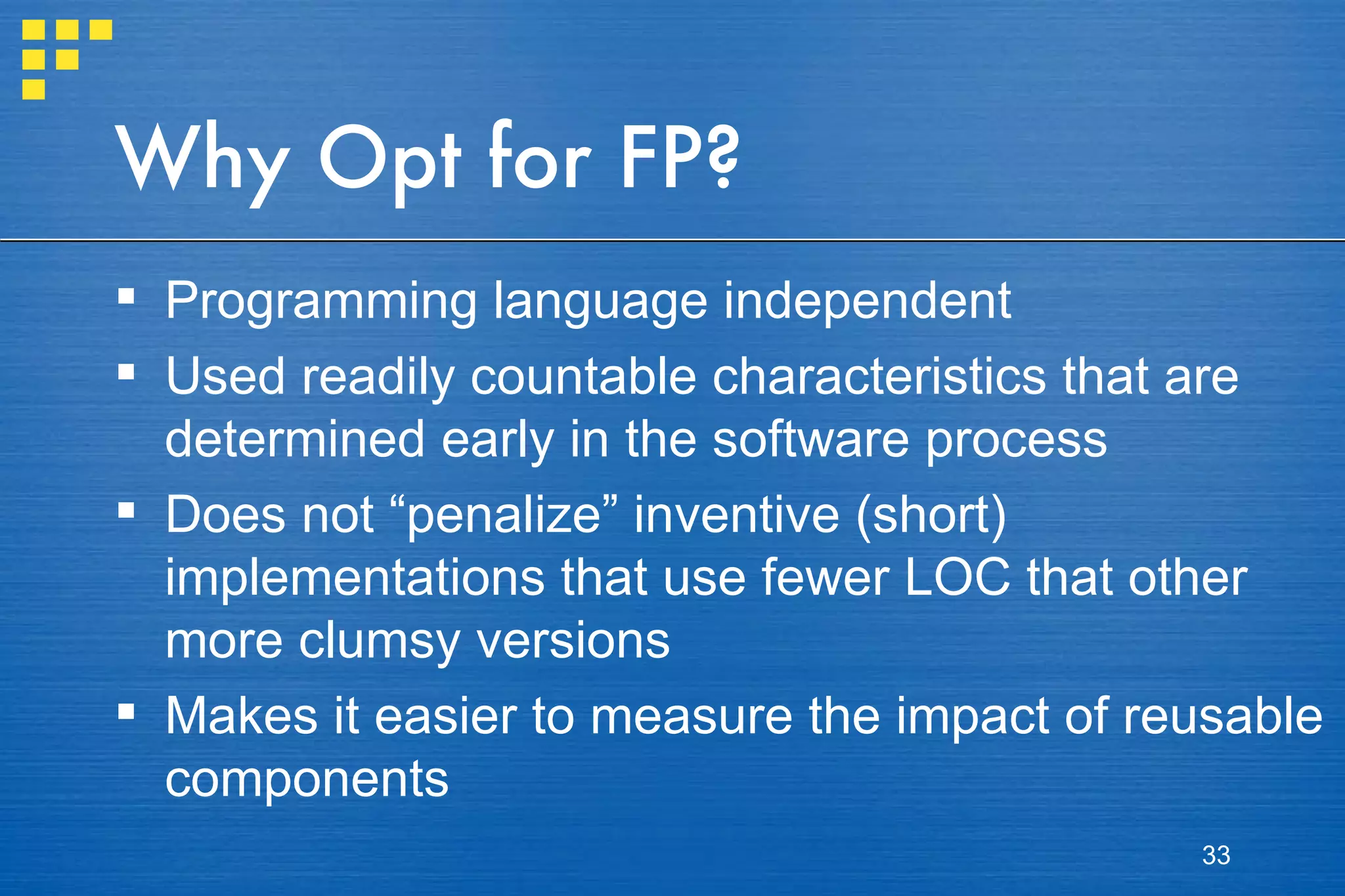 Why Opt for FP? Programming language independent Used readily countable characteristics that are determined early in the software process Does not “penalize” inventive (short) implementations that use fewer LOC that other more clumsy versions Makes it easier to measure the impact of reusable components 