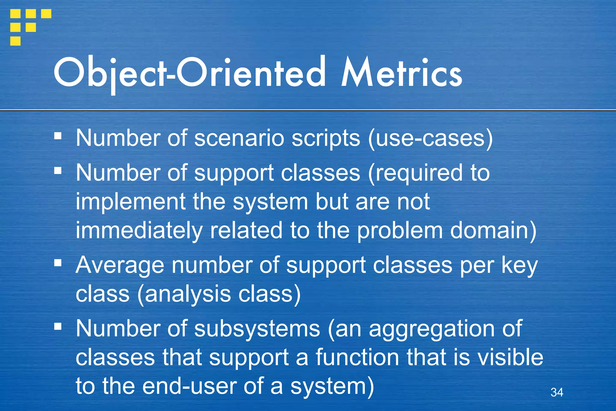 Object-Oriented Metrics Number of scenario scripts (use-cases) Number of support classes (required to implement the system but are not immediately related to the problem domain) Average number of support classes per key class (analysis class) Number of subsystems (an aggregation of classes that support a function that is visible to the end-user of a system)  