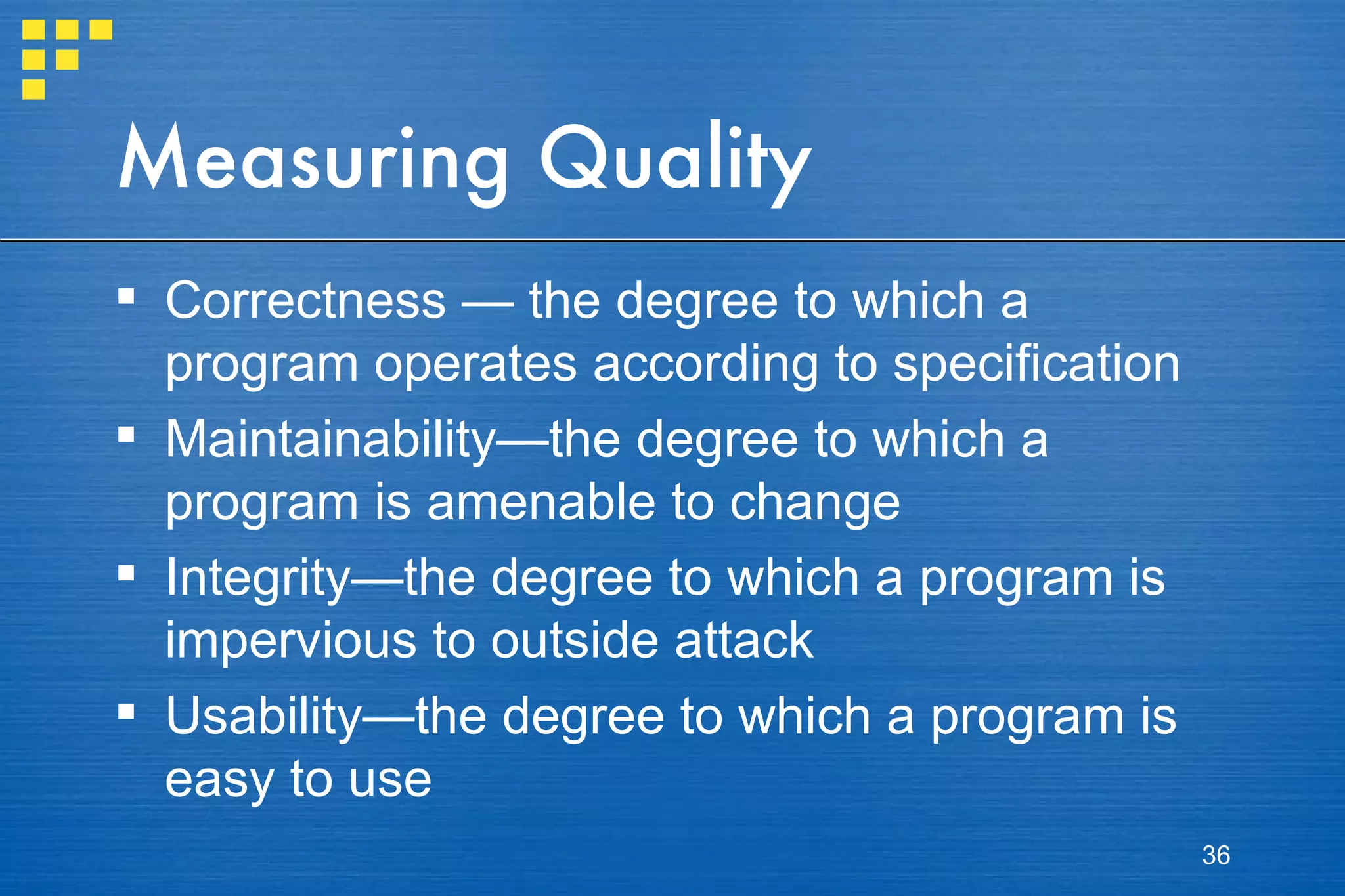 Measuring Quality Correctness — the degree to which a program operates according to specification Maintainability—the degree to which a program is amenable to change Integrity—the degree to which a program is impervious to outside attack Usability—the degree to which a program is easy to use 