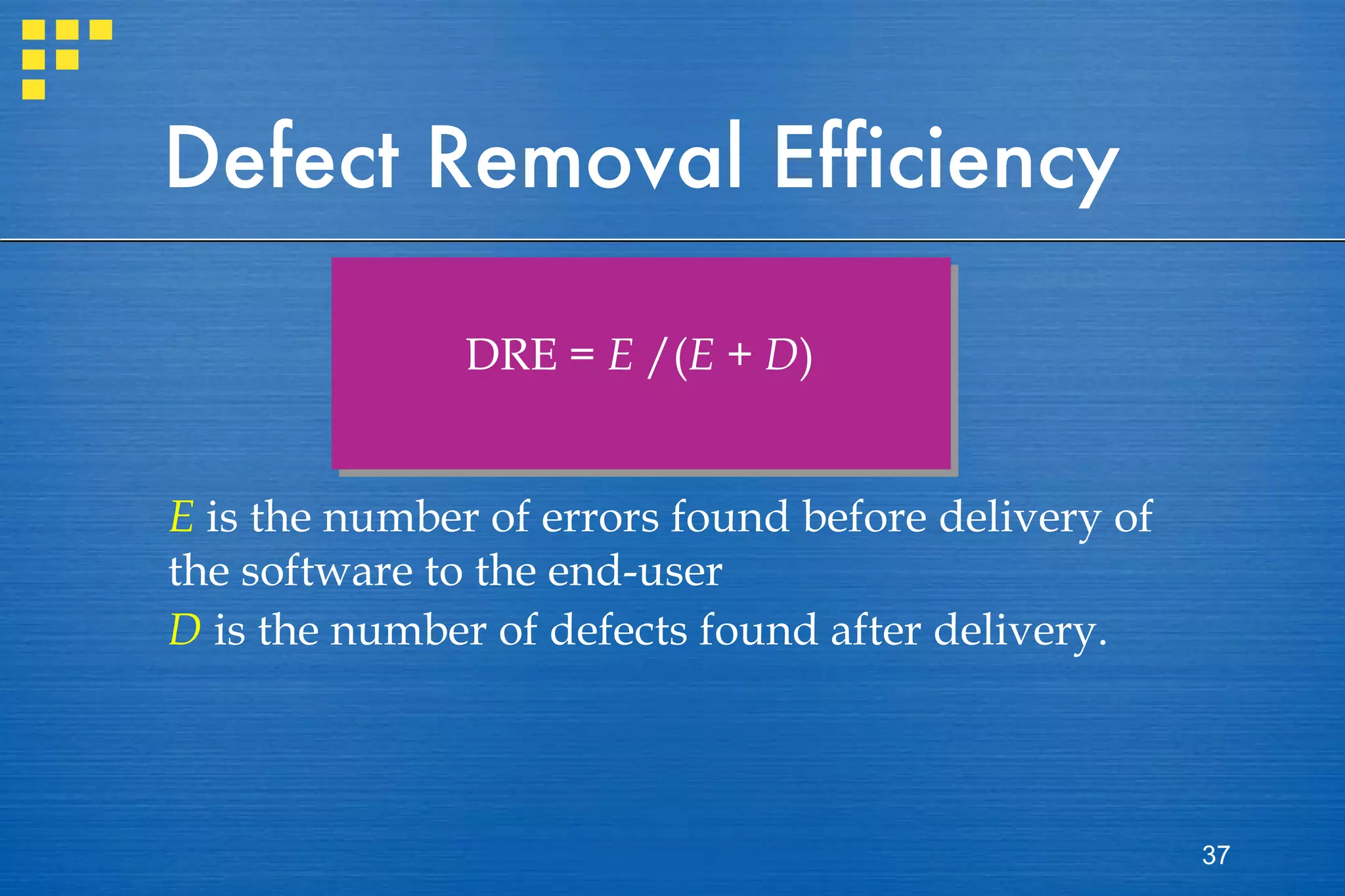 Defect Removal Efficiency DRE =  E  /( E  +  D ) E  is the number of errors found before delivery of the software to the end-user  D  is the number of defects found after delivery. 