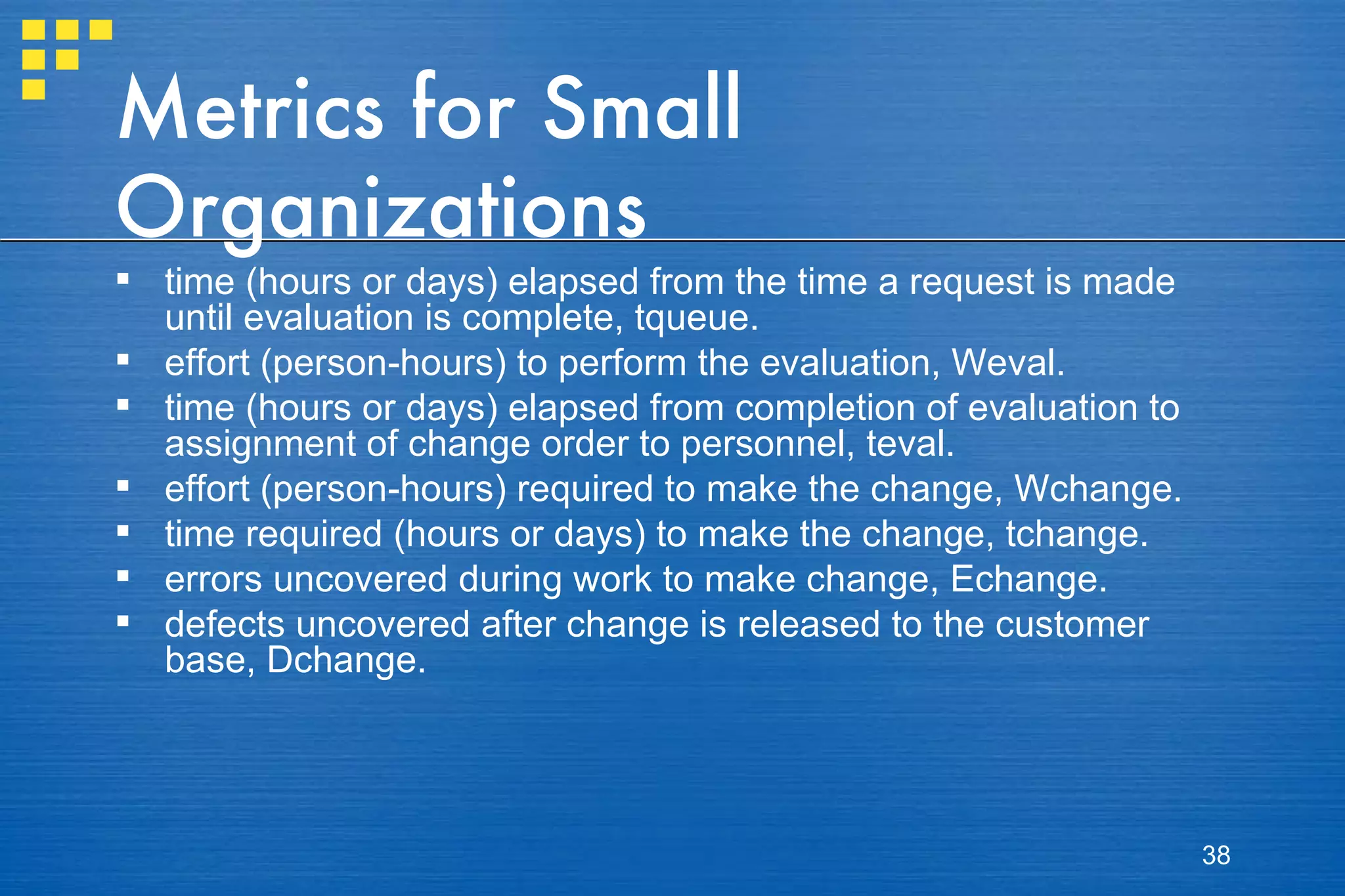 Metrics for Small Organizations time (hours or days) elapsed from the time a request is made until evaluation is complete, tqueue. effort (person-hours) to perform the evaluation, Weval. time (hours or days) elapsed from completion of evaluation to assignment of change order to personnel, teval. effort (person-hours) required to make the change, Wchange. time required (hours or days) to make the change, tchange. errors uncovered during work to make change, Echange. defects uncovered after change is released to the customer base, Dchange. 