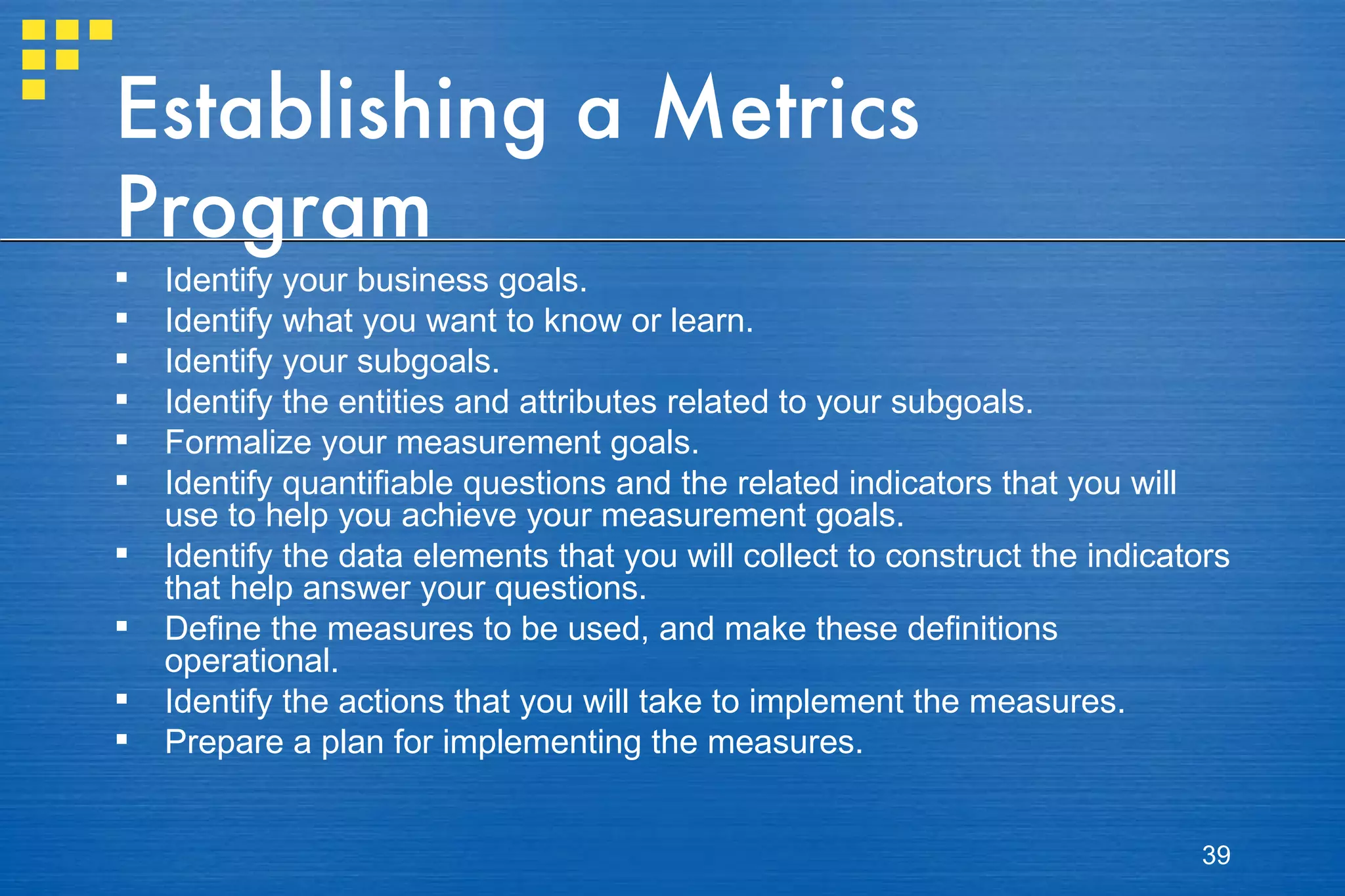 Establishing a Metrics Program Identify your business goals. Identify what you want to know or learn. Identify your subgoals. Identify the entities and attributes related to your subgoals. Formalize your measurement goals. Identify quantifiable questions and the related indicators that you will use to help you achieve your measurement goals. Identify the data elements that you will collect to construct the indicators that help answer your questions. Define the measures to be used, and make these definitions operational. Identify the actions that you will take to implement the measures. Prepare a plan for implementing the measures. 