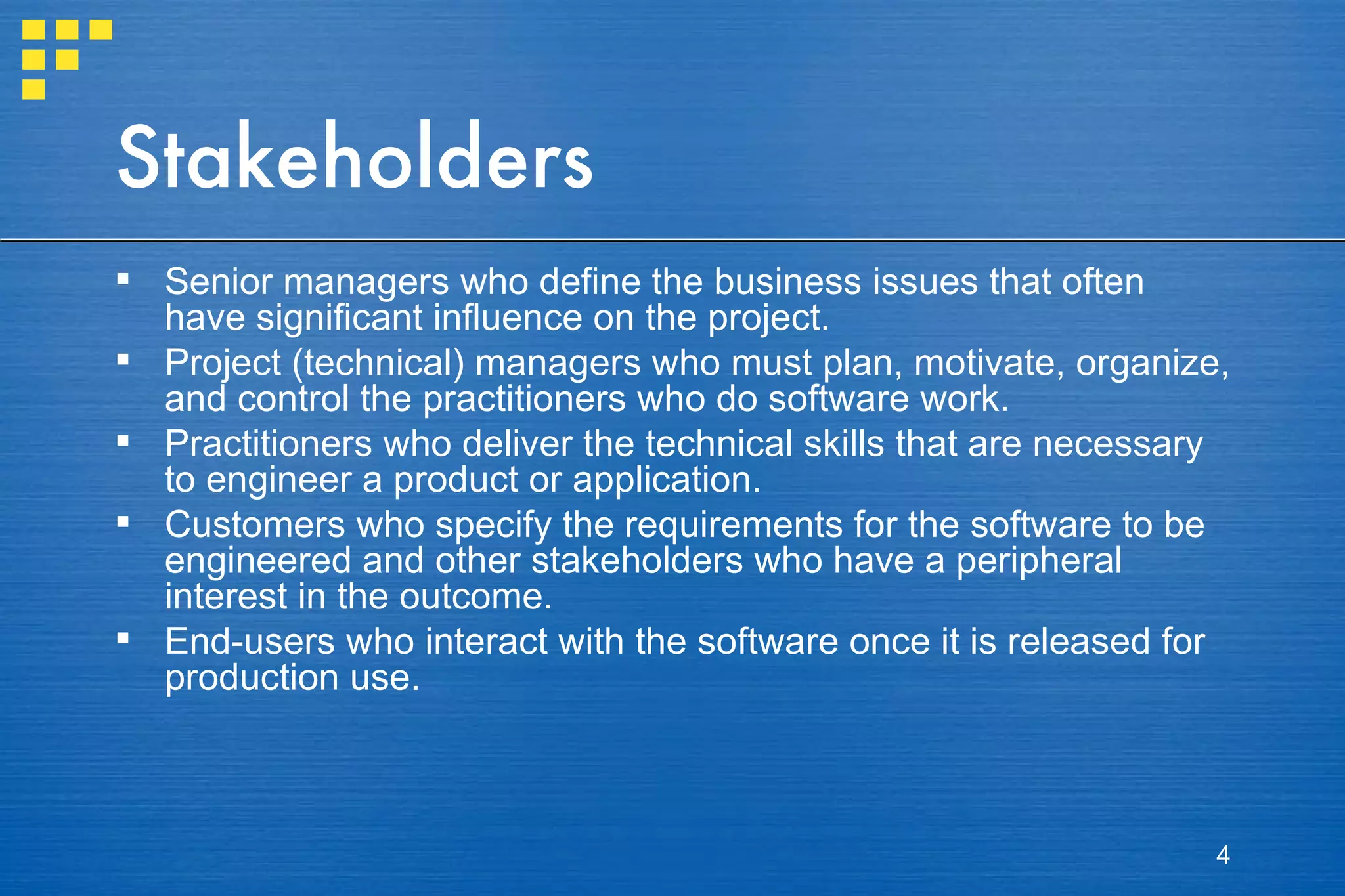 Stakeholders Senior managers who define the business issues that often have significant influence on the project. Project (technical) managers who must plan, motivate, organize, and control the practitioners who do software work. Practitioners who deliver the technical skills that are necessary to engineer a product or application. Customers who specify the requirements for the software to be engineered and other stakeholders who have a peripheral interest in the outcome. End-users who interact with the software once it is released for production use. 