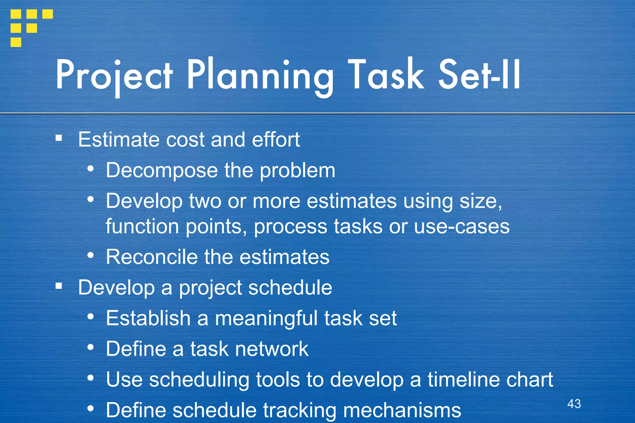 Project Planning Task Set-II Estimate cost and effort Decompose the problem Develop two or more estimates using size, function points, process tasks or use-cases Reconcile the estimates Develop a project schedule Establish a meaningful task set Define a task network Use scheduling tools to develop a timeline chart Define schedule tracking mechanisms 