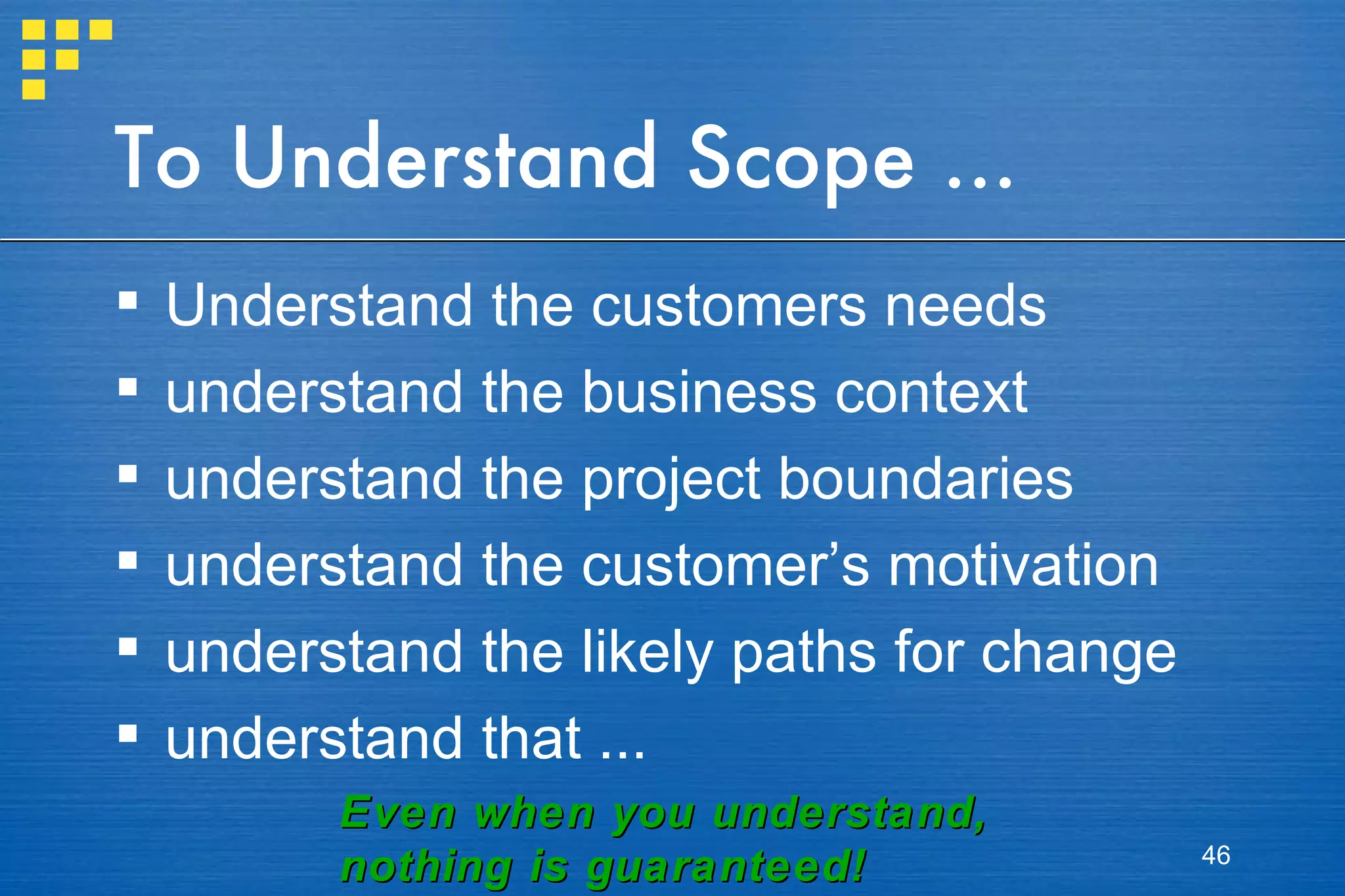 To Understand Scope ... Understand the customers needs understand the business context understand the project boundaries understand the customer’s motivation understand the likely paths for change understand that ... Even when you understand, nothing is guaranteed! 