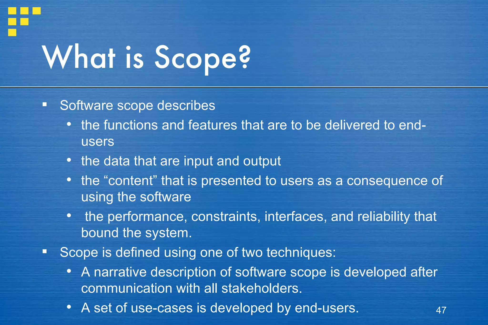 What is Scope? Software scope describes  the functions and features that are to be delivered to end-users the data that are input and output the “content” that is presented to users as a consequence of using the software the performance, constraints, interfaces, and reliability that bound the system.  Scope is defined using one of two techniques: A narrative description of software scope is developed after communication with all stakeholders. A set of use-cases is developed by end-users. 