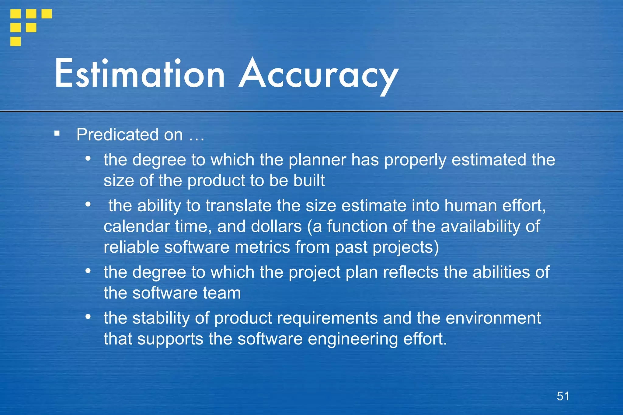 Estimation Accuracy Predicated on … the degree to which the planner has properly estimated the size of the product to be built the ability to translate the size estimate into human effort, calendar time, and dollars (a function of the availability of reliable software metrics from past projects) the degree to which the project plan reflects the abilities of the software team the stability of product requirements and the environment that supports the software engineering effort. 