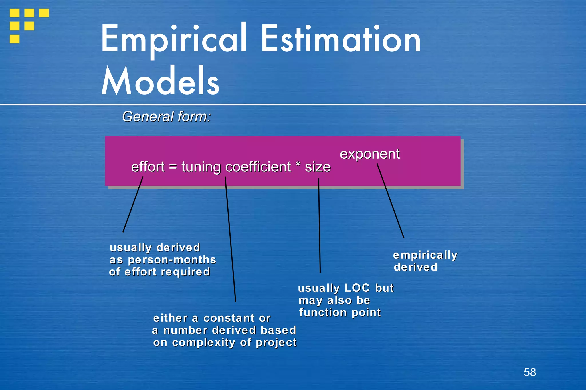 Empirical Estimation Models General form: effort = tuning coefficient * size exponent usually derived as person-months of effort required either a constant or a number derived based  on complexity of project usually LOC but may also be function point empirically derived 