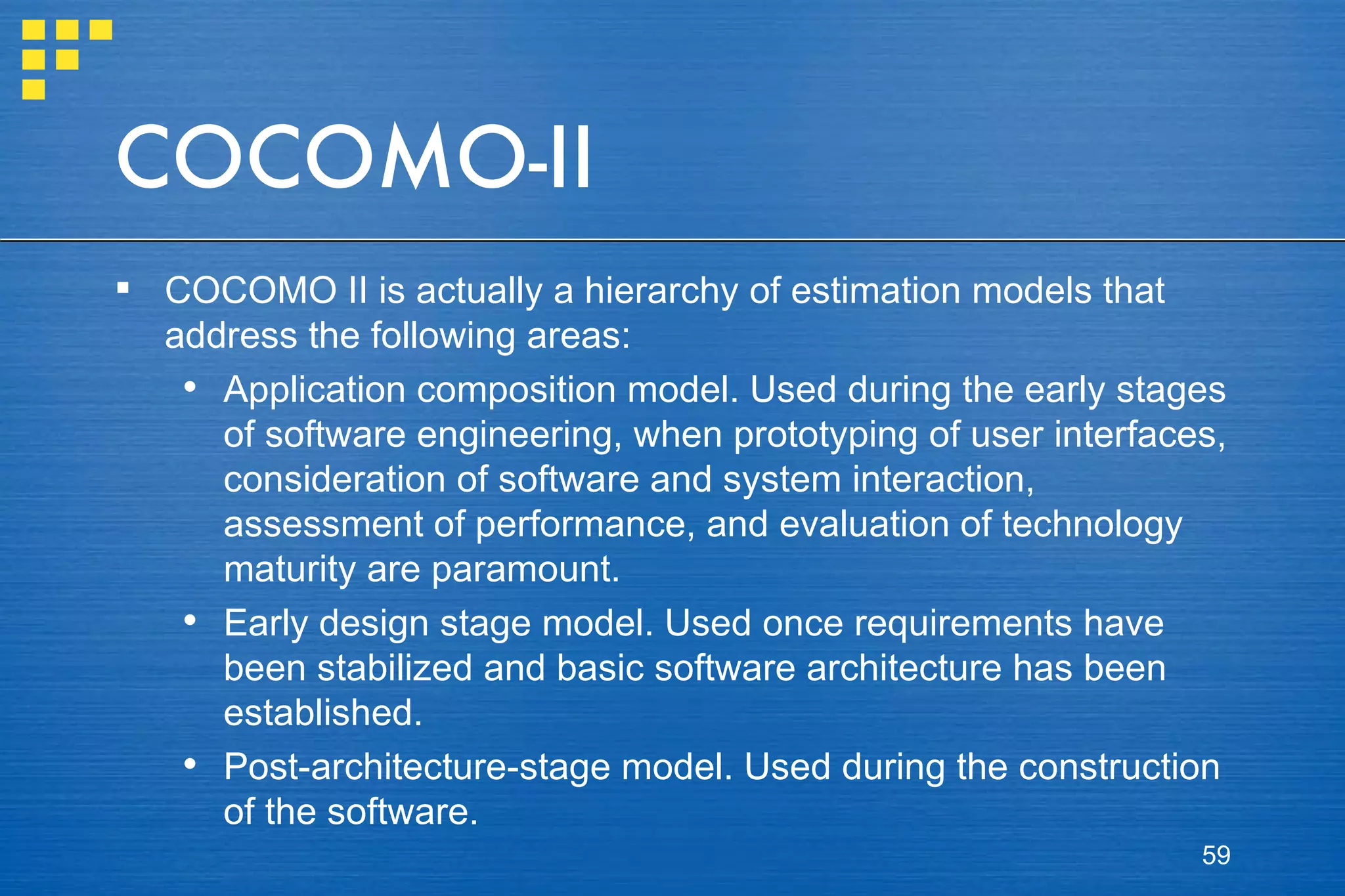 COCOMO-II COCOMO II is actually a hierarchy of estimation models that address the following areas: Application composition model. Used during the early stages of software engineering, when prototyping of user interfaces, consideration of software and system interaction, assessment of performance, and evaluation of technology maturity are paramount. Early design stage model. Used once requirements have been stabilized and basic software architecture has been established. Post-architecture-stage model. Used during the construction of the software. 