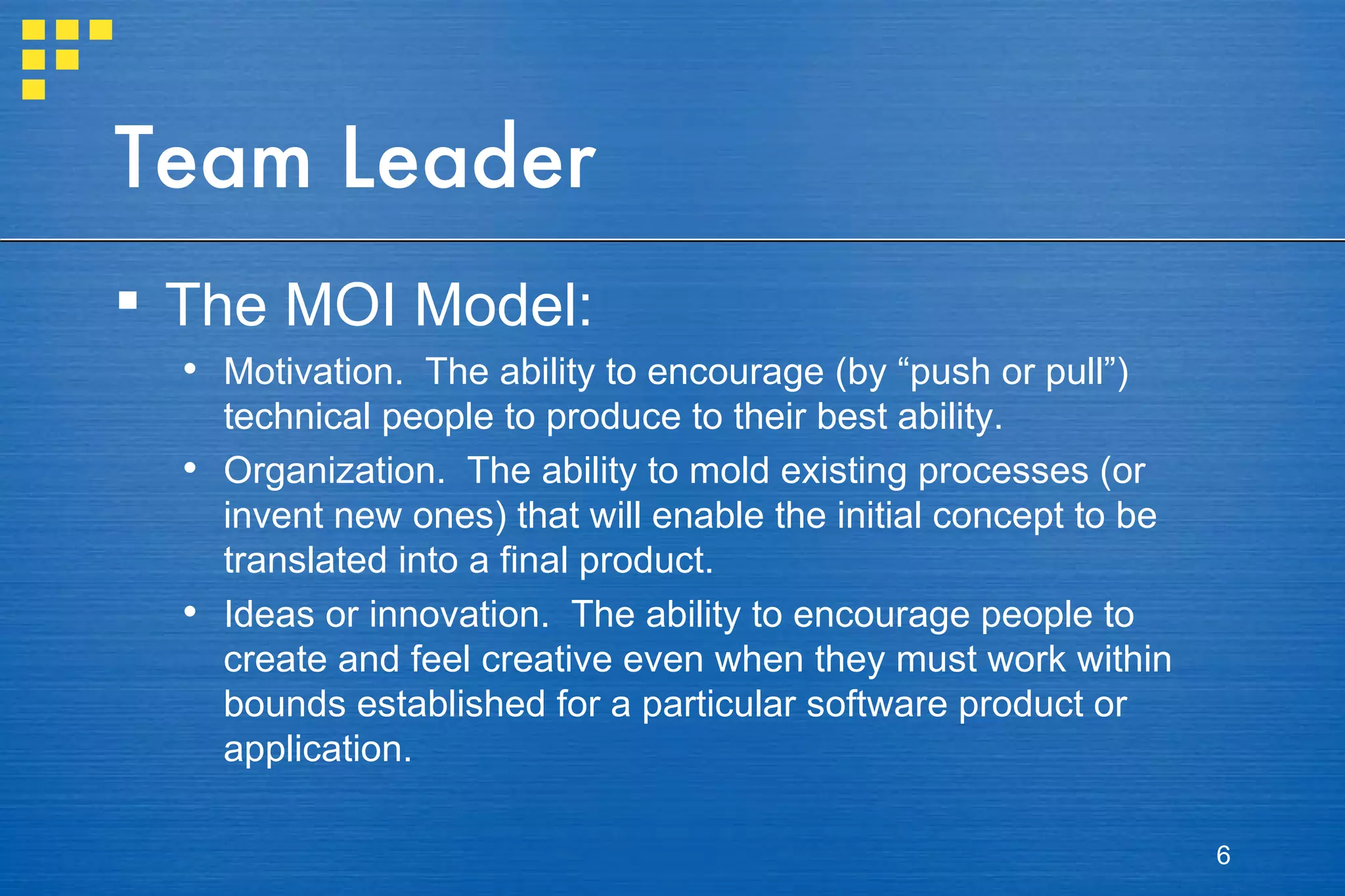 Team Leader The MOI Model: Motivation.  The ability to encourage (by “push or pull”) technical people to produce to their best ability. Organization.  The ability to mold existing processes (or invent new ones) that will enable the initial concept to be translated into a final product. Ideas or innovation.  The ability to encourage people to create and feel creative even when they must work within bounds established for a particular software product or application. 