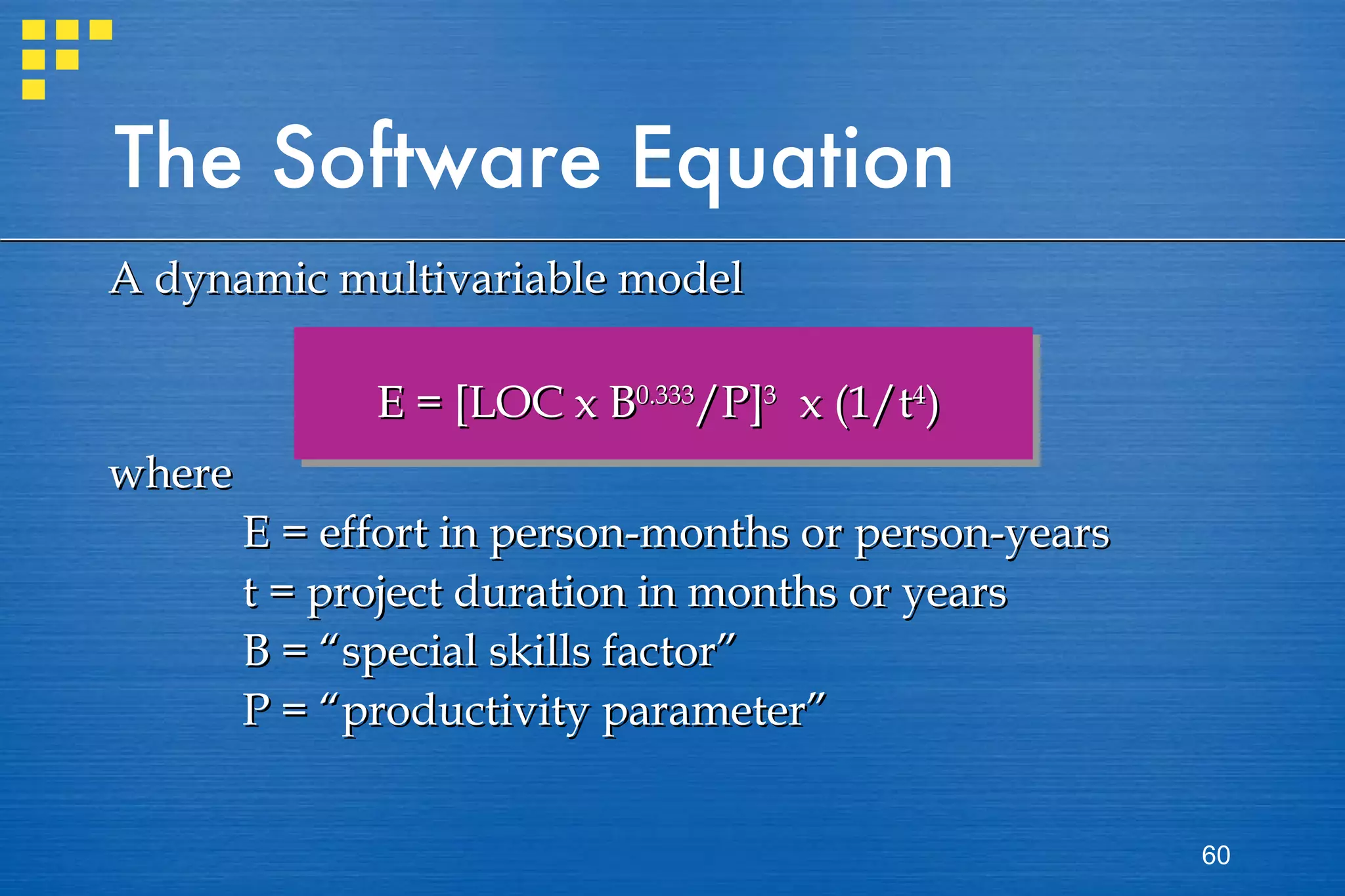 The Software Equation A dynamic multivariable model E = [LOC x B 0.333 /P] 3   x (1/t 4 ) where  E = effort in person-months or person-years t = project duration in months or years B = “special skills factor” P = “productivity parameter” 