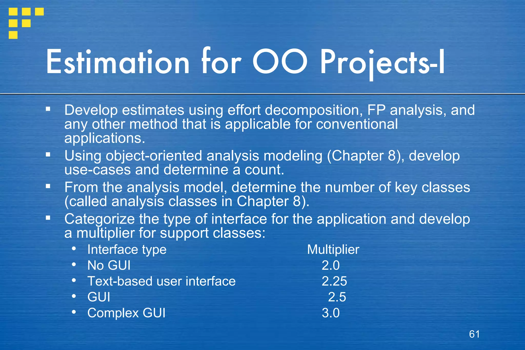 Estimation for OO Projects-I Develop estimates using effort decomposition, FP analysis, and any other method that is applicable for conventional applications. Using object-oriented analysis modeling (Chapter 8), develop use-cases and determine a count.  From the analysis model, determine the number of key classes (called analysis classes in Chapter 8). Categorize the type of interface for the application and develop a multiplier for support classes: Interface type Multiplier No GUI     2.0 Text-based user interface   2.25 GUI   2.5 Complex GUI   3.0 