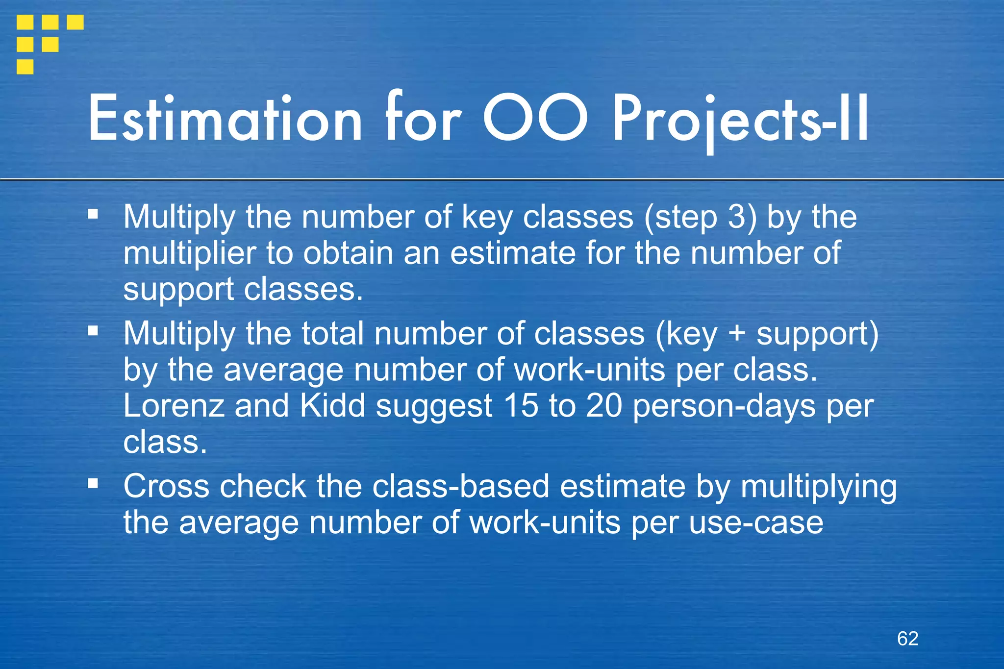 Estimation for OO Projects-II Multiply the number of key classes (step 3) by the multiplier to obtain an estimate for the number of support classes. Multiply the total number of classes (key + support) by the average number of work-units per class. Lorenz and Kidd suggest 15 to 20 person-days per class. Cross check the class-based estimate by multiplying the average number of work-units per use-case 