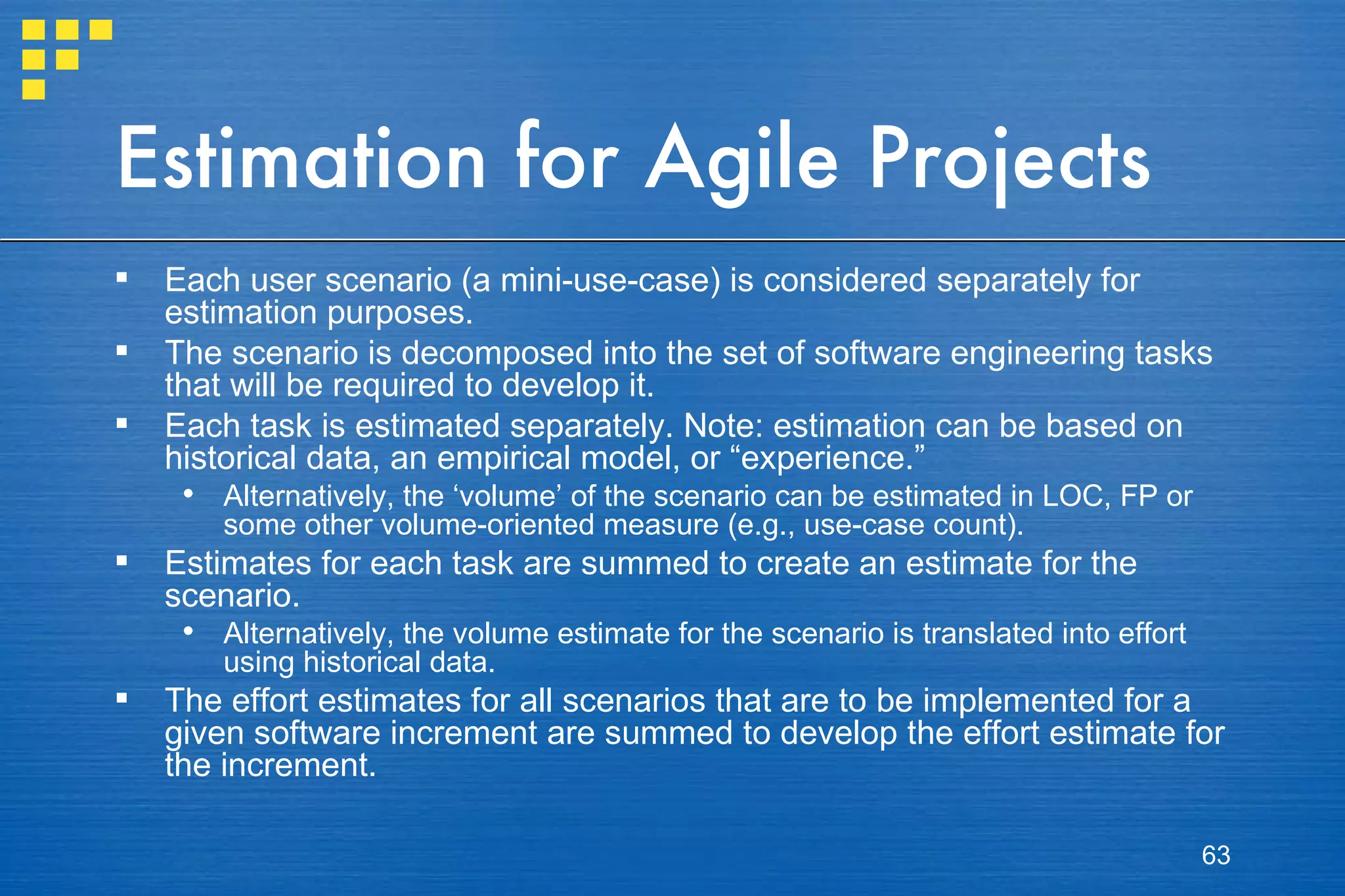 Estimation for Agile Projects Each user scenario (a mini-use-case) is considered separately for estimation purposes. The scenario is decomposed into the set of software engineering tasks that will be required to develop it. Each task is estimated separately. Note: estimation can be based on historical data, an empirical model, or “experience.” Alternatively, the ‘volume’ of the scenario can be estimated in LOC, FP or some other volume-oriented measure (e.g., use-case count). Estimates for each task are summed to create an estimate for the scenario. Alternatively, the volume estimate for the scenario is translated into effort using historical data. The effort estimates for all scenarios that are to be implemented for a given software increment are summed to develop the effort estimate for the increment. 