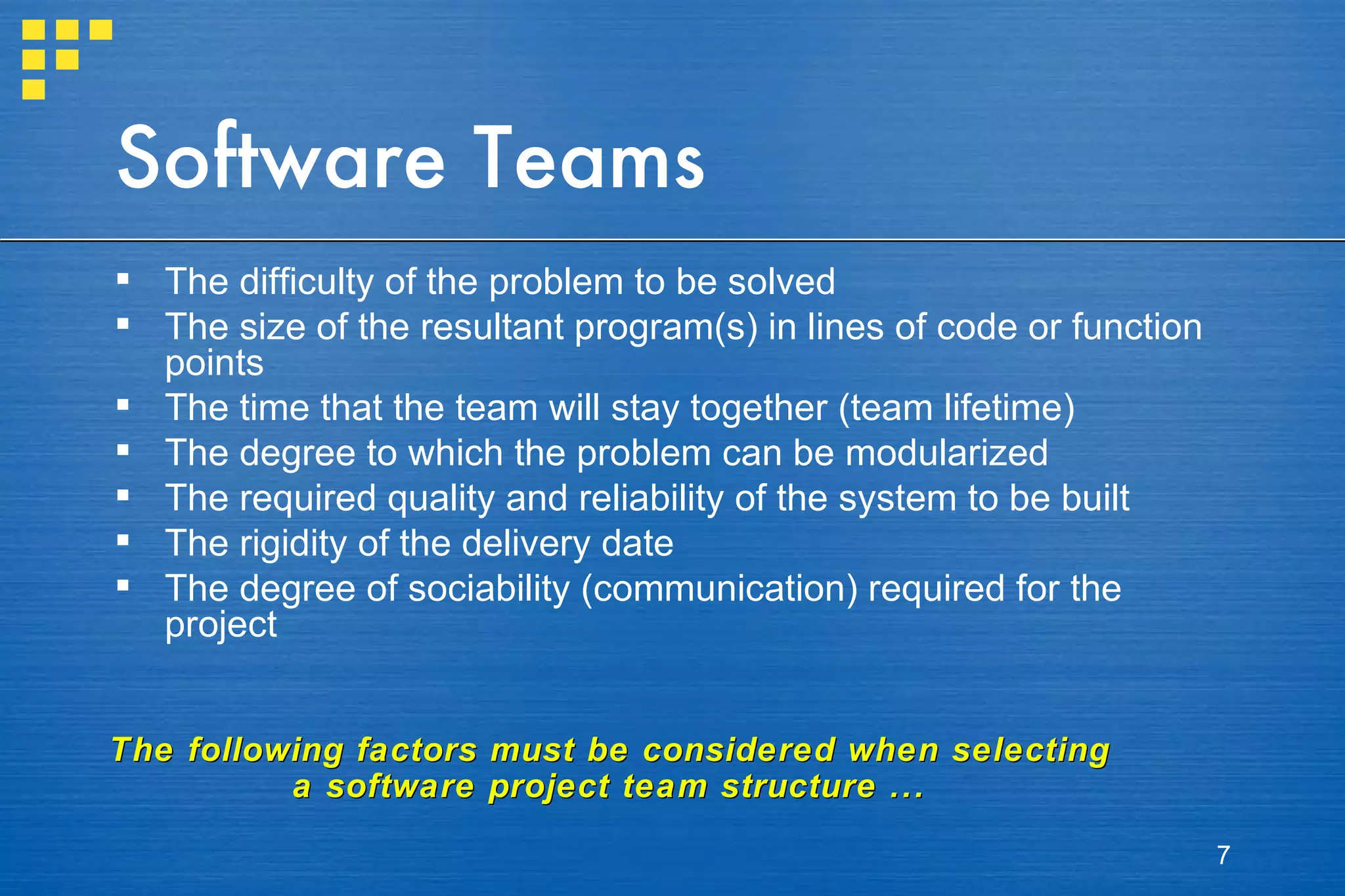 Software Teams The difficulty of the problem to be solved The size of the resultant program(s) in lines of code or function points The time that the team will stay together (team lifetime) The degree to which the problem can be modularized The required quality and reliability of the system to be built The rigidity of the delivery date The degree of sociability (communication) required for the project The following factors must be considered when selecting a software project team structure ... 