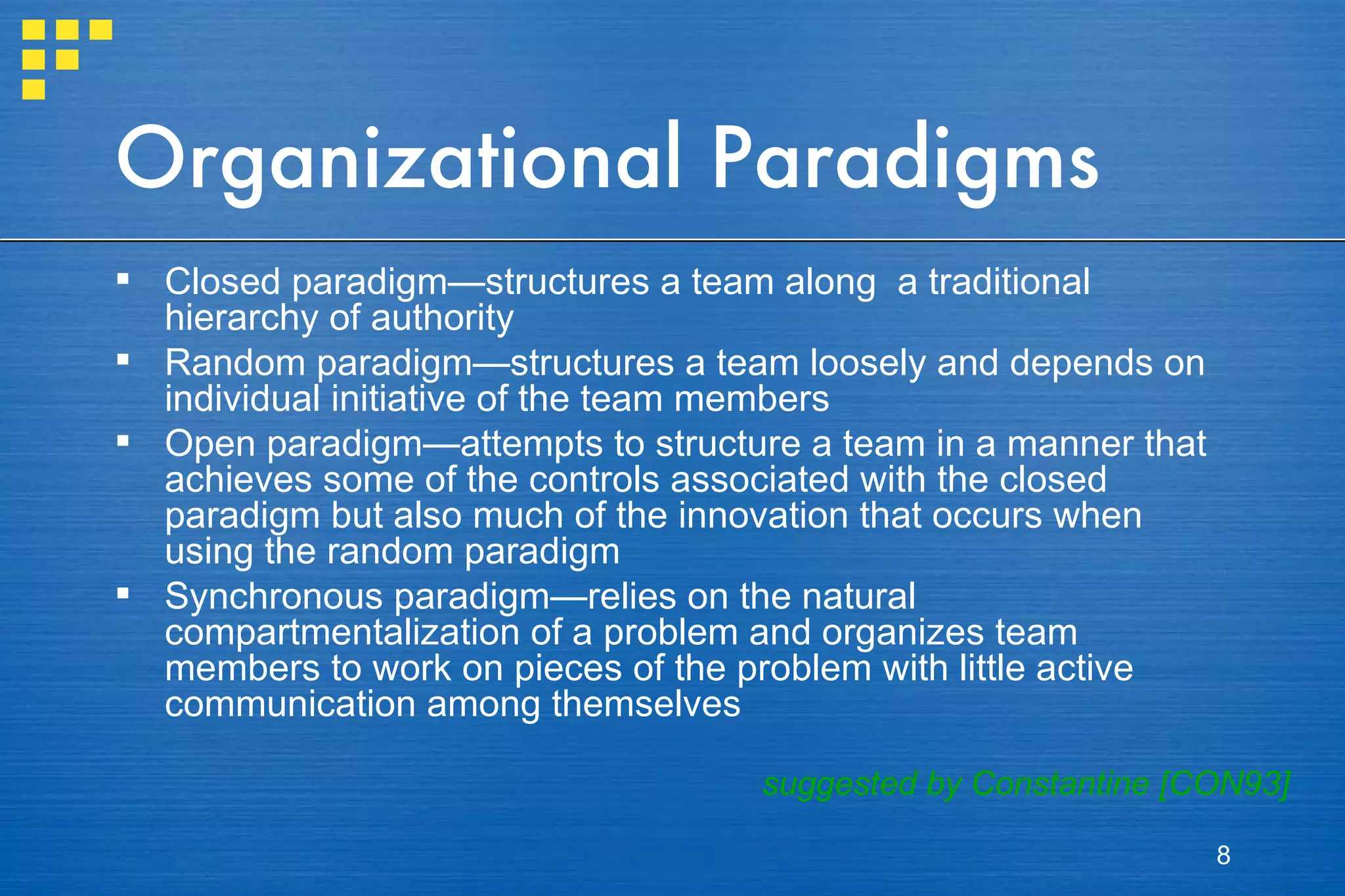 Organizational Paradigms Closed paradigm—structures a team along  a traditional hierarchy of authority Random paradigm—structures a team loosely and depends on individual initiative of the team members  Open paradigm—attempts to structure a team in a manner that achieves some of the controls associated with the closed paradigm but also much of the innovation that occurs when using the random paradigm Synchronous paradigm—relies on the natural compartmentalization of a problem and organizes team members to work on pieces of the problem with little active communication among themselves suggested by Constantine [CON93] 