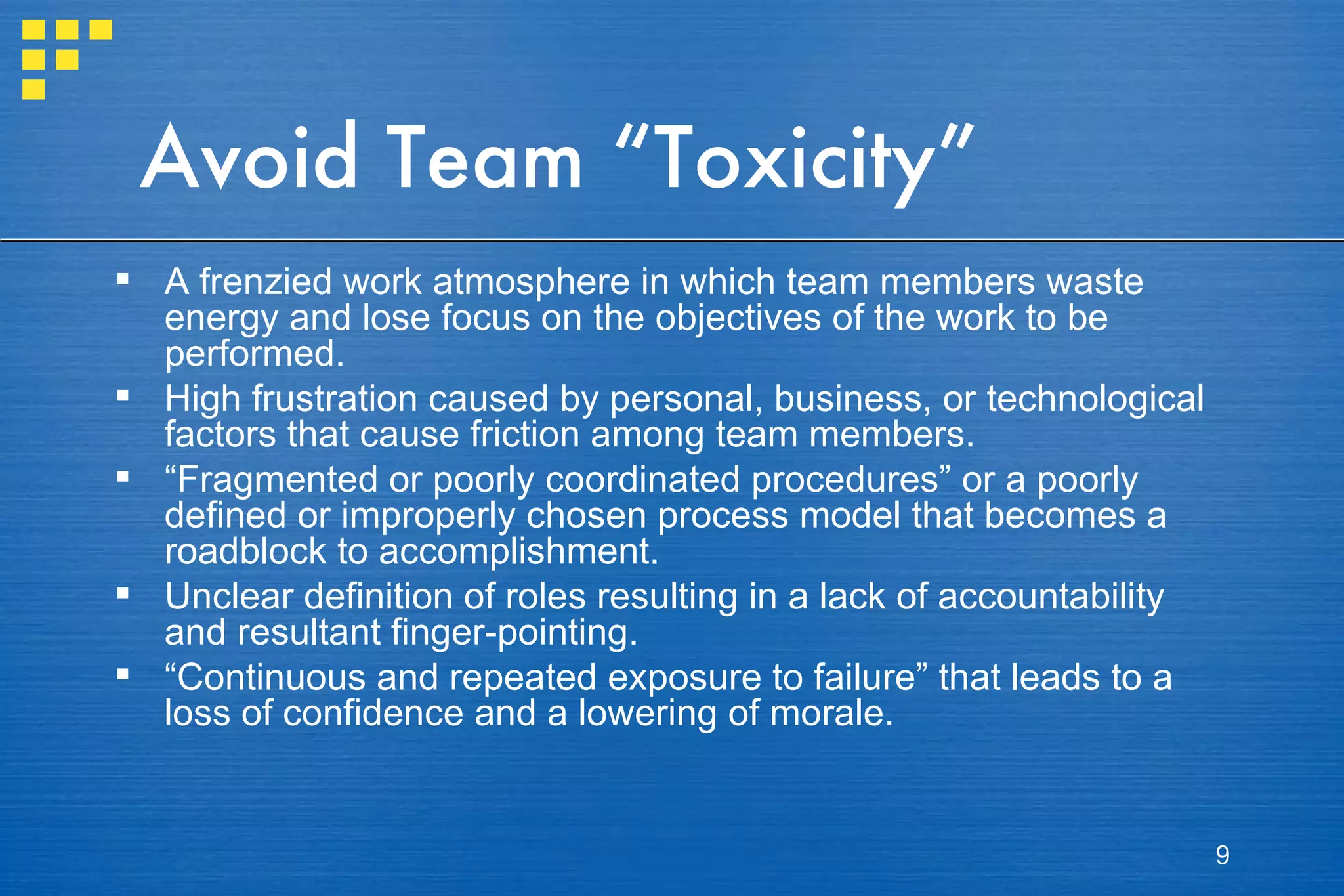 Avoid Team “Toxicity” A frenzied work atmosphere in which team members waste energy and lose focus on the objectives of the work to be performed. High frustration caused by personal, business, or technological factors that cause friction among team members. “ Fragmented or poorly coordinated procedures” or a poorly defined or improperly chosen process model that becomes a roadblock to accomplishment. Unclear definition of roles resulting in a lack of accountability and resultant finger-pointing. “ Continuous and repeated exposure to failure” that leads to a loss of confidence and a lowering of morale. 