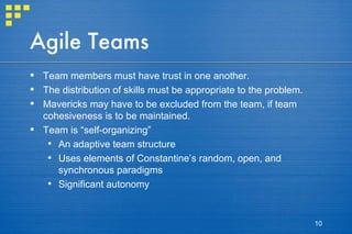 Agile Teams Team members must have trust in one another.  The distribution of skills must be appropriate to the problem.  Mavericks may have to be excluded from the team, if team cohesiveness is to be maintained. Team is “self-organizing” An adaptive team structure Uses elements of Constantine’s random, open, and synchronous paradigms Significant autonomy 