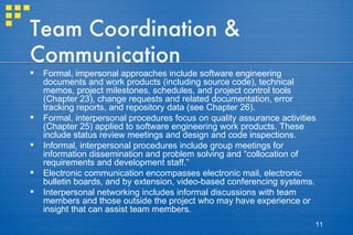 Team Coordination & Communication Formal, impersonal approaches include software engineering documents and work products (including source code), technical memos, project milestones, schedules, and project control tools (Chapter 23), change requests and related documentation, error tracking reports, and repository data (see Chapter 26).  Formal, interpersonal procedures focus on quality assurance activities (Chapter 25) applied to software engineering work products. These include status review meetings and design and code inspections. Informal, interpersonal procedures include group meetings for information dissemination and problem solving and “collocation of requirements and development staff.”  Electronic communication encompasses electronic mail, electronic bulletin boards, and by extension, video-based conferencing systems. Interpersonal networking includes informal discussions with team members and those outside the project who may have experience or insight that can assist team members. 