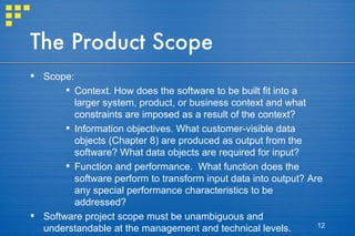 The Product Scope Scope: Context. How does the software to be built fit into a larger system, product, or business context and what constraints are imposed as a result of the context? Information objectives. What customer-visible data objects (Chapter 8) are produced as output from the software? What data objects are required for input? Function and performance.  What function does the software perform to transform input data into output? Are any special performance characteristics to be addressed? Software project scope must be unambiguous and understandable at the management and technical levels. 