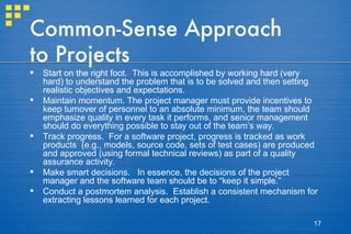 Common-Sense Approach to Projects Start on the right foot.  This is accomplished by working hard (very hard) to understand the problem that is to be solved and then setting realistic objectives and expectations.  Maintain momentum. The project manager must provide incentives to keep turnover of personnel to an absolute minimum, the team should emphasize quality in every task it performs, and senior management should do everything possible to stay out of the team’s way. Track progress.  For a software project, progress is tracked as work products  (e.g., models, source code, sets of test cases) are produced and approved (using formal technical reviews) as part of a quality assurance activity.  Make smart decisions.  In essence, the decisions of the project manager and the software team should be to “keep it simple.”  Conduct a postmortem analysis.  Establish a consistent mechanism for extracting lessons learned for each project.  