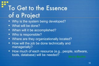 To Get to the Essence of a Project Why is the system being developed? What will be done?  When will it be accomplished? Who is responsible? Where are they organizationally located? How will the job be done technically and managerially? How much of each resource (e.g., people, software, tools, database) will be needed? Barry Boehm 
