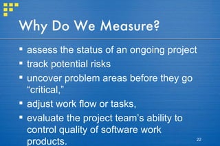 Why Do We Measure? assess the status of an ongoing project track potential risks uncover problem areas before they go “critical,” adjust work flow or tasks,  evaluate the project team’s ability to control quality of software work products. 